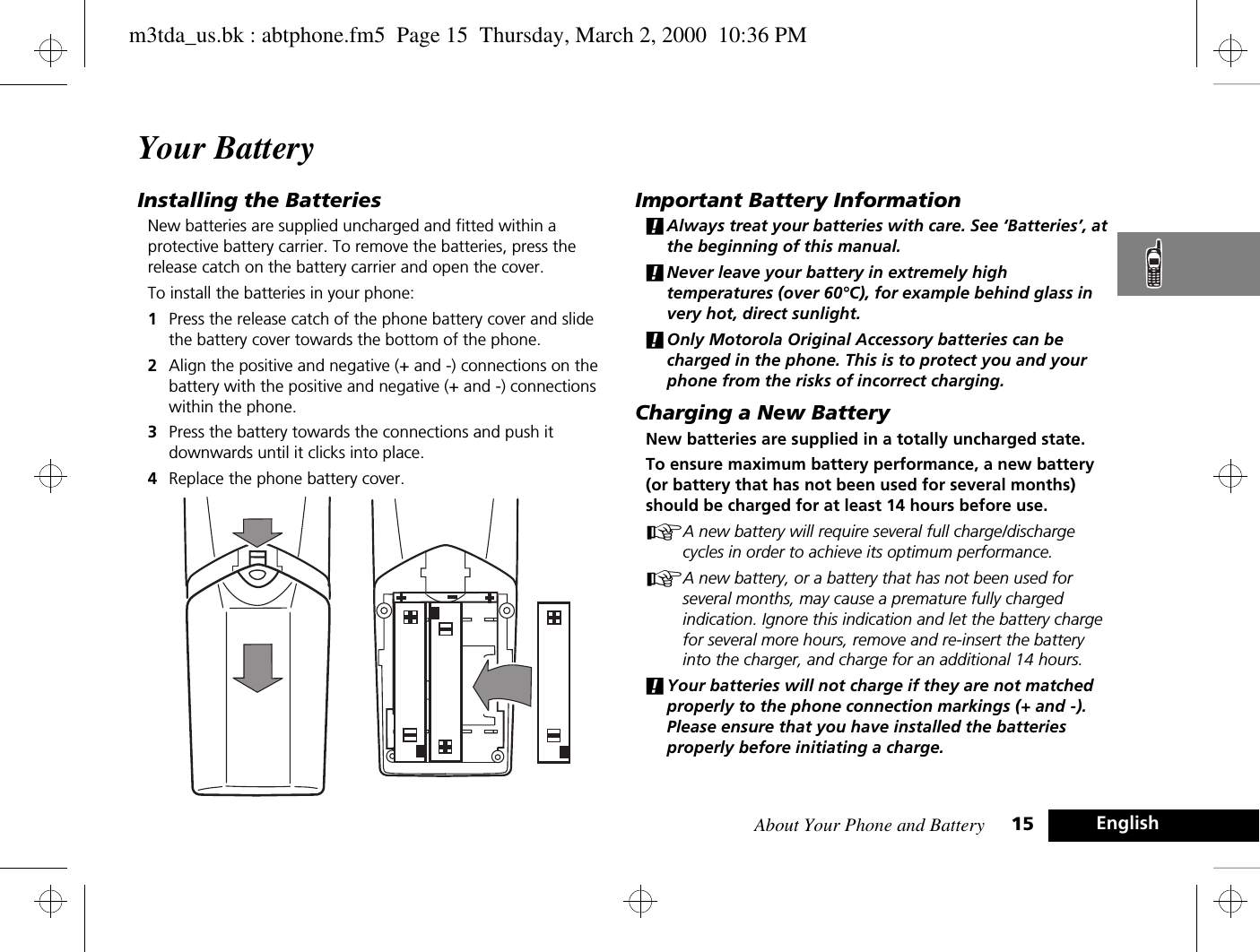 About Your Phone and Battery 15 EnglishYour BatteryInstalling the BatteriesNew batteries are supplied uncharged and fitted within a protective battery carrier. To remove the batteries, press the release catch on the battery carrier and open the cover.To install the batteries in your phone:1Press the release catch of the phone battery cover and slide the battery cover towards the bottom of the phone.2Align the positive and negative (+ and -) connections on the battery with the positive and negative (+ and -) connections within the phone.3Press the battery towards the connections and push it downwards until it clicks into place. 4Replace the phone battery cover.Important Battery Information!Always treat your batteries with care. See ‘Batteries’, at the beginning of this manual. !Never leave your battery in extremely high temperatures (over 60°C), for example behind glass in very hot, direct sunlight.!Only Motorola Original Accessory batteries can be charged in the phone. This is to protect you and your phone from the risks of incorrect charging.Charging a New BatteryNew batteries are supplied in a totally uncharged state.To ensure maximum battery performance, a new battery (or battery that has not been used for several months) should be charged for at least 14 hours before use.AA new battery will require several full charge/discharge cycles in order to achieve its optimum performance.AA new battery, or a battery that has not been used for several months, may cause a premature fully charged indication. Ignore this indication and let the battery charge for several more hours, remove and re-insert the battery into the charger, and charge for an additional 14 hours.!Your batteries will not charge if they are not matched properly to the phone connection markings (+ and -). Please ensure that you have installed the batteries properly before initiating a charge.m3tda_us.bk : abtphone.fm5  Page 15  Thursday, March 2, 2000  10:36 PM