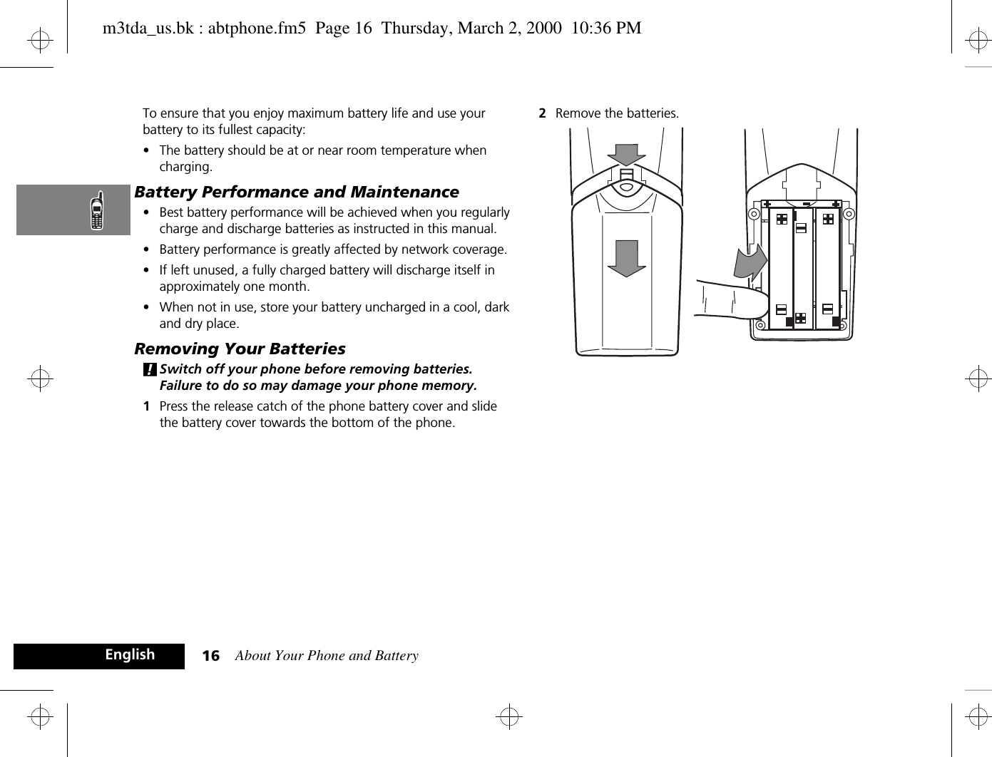 About Your Phone and Battery16EnglishTo ensure that you enjoy maximum battery life and use your battery to its fullest capacity:•The battery should be at or near room temperature when charging.Battery Performance and Maintenance•Best battery performance will be achieved when you regularly charge and discharge batteries as instructed in this manual.•Battery performance is greatly affected by network coverage.•If left unused, a fully charged battery will discharge itself in approximately one month.•When not in use, store your battery uncharged in a cool, dark and dry place.Removing Your Batteries!Switch off your phone before removing batteries. Failure to do so may damage your phone memory.1Press the release catch of the phone battery cover and slide the battery cover towards the bottom of the phone.2Remove the batteries.m3tda_us.bk : abtphone.fm5  Page 16  Thursday, March 2, 2000  10:36 PM