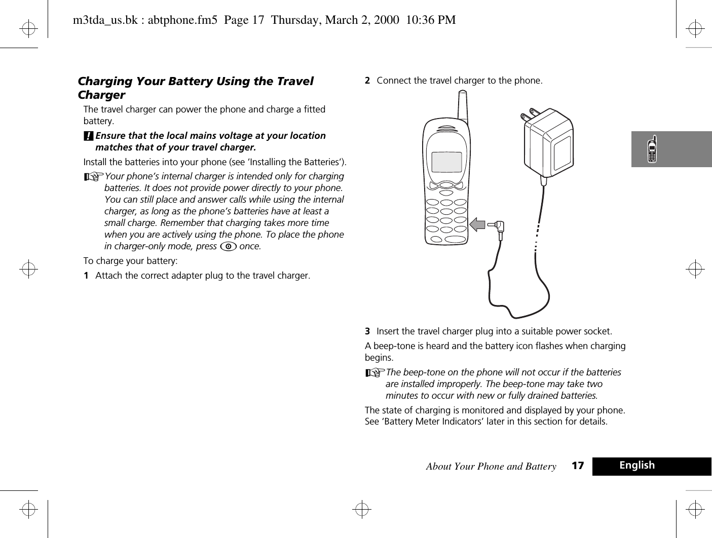 About Your Phone and Battery 17 EnglishCharging Your Battery Using the Travel ChargerThe travel charger can power the phone and charge a fitted battery. !Ensure that the local mains voltage at your location matches that of your travel charger.Install the batteries into your phone (see ’Installing the Batteries’).AYour phone’s internal charger is intended only for charging batteries. It does not provide power directly to your phone. You can still place and answer calls while using the internal charger, as long as the phone’s batteries have at least a small charge. Remember that charging takes more time when you are actively using the phone. To place the phone in charger-only mode, press Á once.To charge your battery:1Attach the correct adapter plug to the travel charger.2Connect the travel charger to the phone.3Insert the travel charger plug into a suitable power socket. A beep-tone is heard and the battery icon flashes when charging begins. AThe beep-tone on the phone will not occur if the batteries are installed improperly. The beep-tone may take two minutes to occur with new or fully drained batteries. The state of charging is monitored and displayed by your phone. See ‘Battery Meter Indicators’ later in this section for details.m3tda_us.bk : abtphone.fm5  Page 17  Thursday, March 2, 2000  10:36 PM