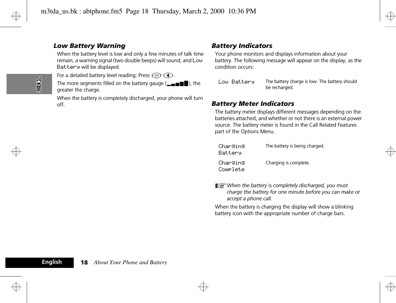 About Your Phone and Battery18EnglishLow Battery WarningWhen the battery level is low and only a few minutes of talk time remain, a warning signal (two double beeps) will sound, and Low Battery will be displayed.For a detailed battery level reading: Press Ä Ý.The more segments filled on the battery gauge (x), the greater the charge.When the battery is completely discharged, your phone will turn off.Battery IndicatorsYour phone monitors and displays information about your battery. The following message will appear on the display, as the condition occurs:Battery Meter IndicatorsThe battery meter displays different messages depending on the batteries attached, and whether or not there is an external power source. The battery meter is found in the Call Related Features part of the Options Menu.AWhen the battery is completely discharged, you must charge the battery for one minute before you can make or accept a phone call.When the battery is charging the display will show a blinking battery icon with the appropriate number of charge bars.Low Battery The battery charge is low. The battery should be recharged. Charging BatteryThe battery is being charged.Charging CompleteCharging is complete. m3tda_us.bk : abtphone.fm5  Page 18  Thursday, March 2, 2000  10:36 PM