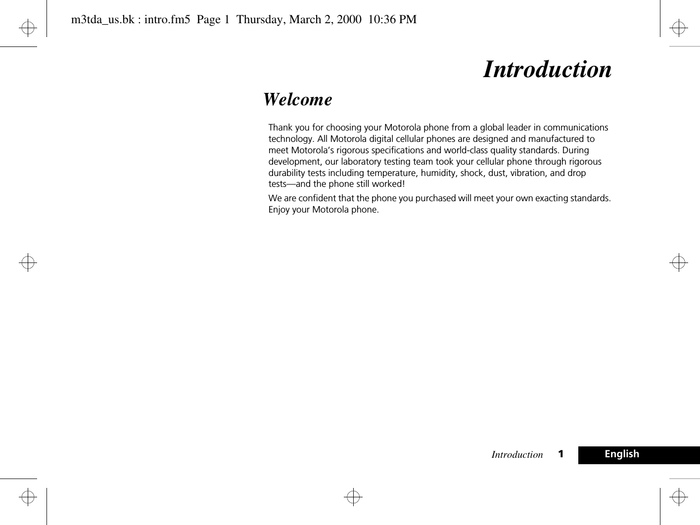 Introduction 1EnglishIntroductionWelcomeThank you for choosing your Motorola phone from a global leader in communications technology. All Motorola digital cellular phones are designed and manufactured to meet Motorola’s rigorous specifications and world-class quality standards. During development, our laboratory testing team took your cellular phone through rigorous durability tests including temperature, humidity, shock, dust, vibration, and drop tests—and the phone still worked! We are confident that the phone you purchased will meet your own exacting standards. Enjoy your Motorola phone.m3tda_us.bk : intro.fm5  Page 1  Thursday, March 2, 2000  10:36 PM