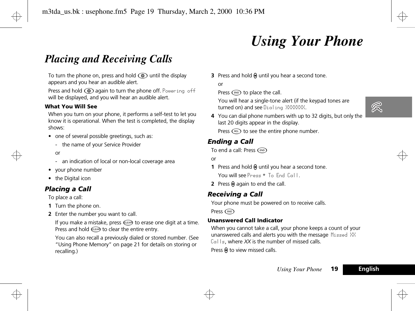 Using Your Phone 19 EnglishUsing Your PhonePlacing and Receiving CallsTo turn the phone on, press and hold Á until the display appears and you hear an audible alert. Press and hold Á again to turn the phone off. Powering off will be displayed, and you will hear an audible alert.What You Will SeeWhen you turn on your phone, it performs a self-test to let you know it is operational. When the test is completed, the display shows:•one of several possible greetings, such as:- the name of your Service Provider or - an indication of local or non-local coverage area•your phone number•the Digital iconPlacing a CallTo place a call:1Turn the phone on. 2Enter the number you want to call.If you make a mistake, press C to erase one digit at a time. Press and hold C to clear the entire entry.You can also recall a previously dialed or stored number. (See “Using Phone Memory” on page 21 for details on storing or recalling.) 3Press and hold A until you hear a second tone.orPress ¾ to place the call.You will hear a single-tone alert (if the keypad tones are turned on) and see Dialing XXXXXXX.4You can dial phone numbers with up to 32 digits, but only the last 20 digits appear in the display.Press ä to see the entire phone number.Ending a CallTo end a call: Press ¼.  or1Press and hold A until you hear a second tone. You will see Press § To End Call.2Press A again to end the call.Receiving a CallYour phone must be powered on to receive calls.Press ¾.Unanswered Call IndicatorWhen you cannot take a call, your phone keeps a count of your unanswered calls and alerts you with the message Missed XX Calls, where XX is the number of missed calls.Press A to view missed calls.m3tda_us.bk : usephone.fm5  Page 19  Thursday, March 2, 2000  10:36 PM