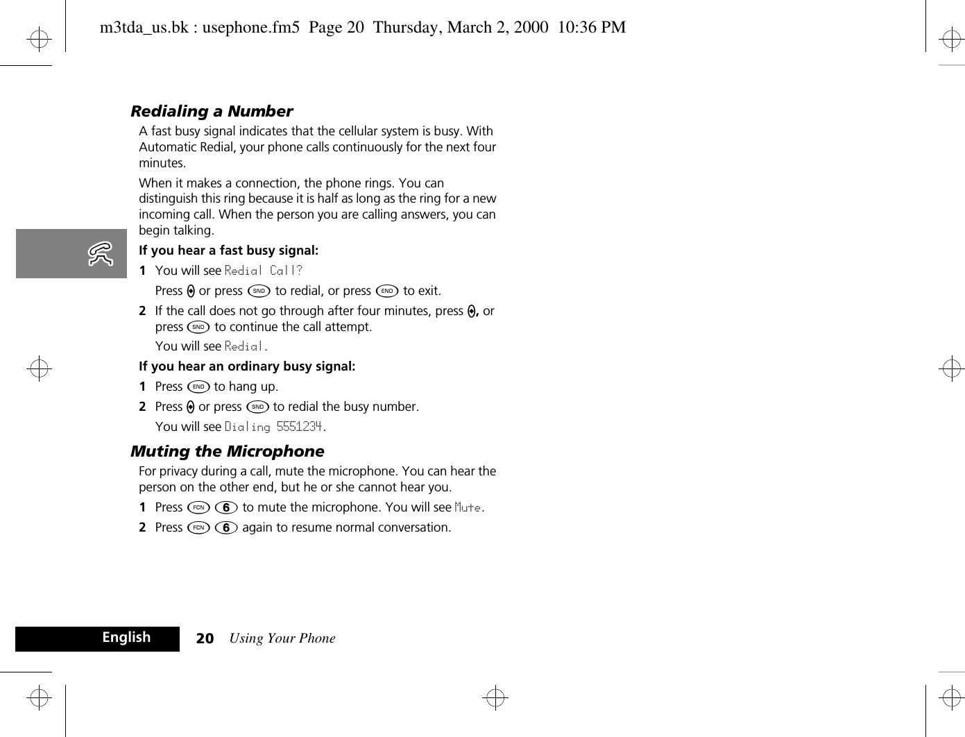 Using Your Phone20EnglishRedialing a NumberA fast busy signal indicates that the cellular system is busy. With Automatic Redial, your phone calls continuously for the next four minutes. When it makes a connection, the phone rings. You can distinguish this ring because it is half as long as the ring for a new incoming call. When the person you are calling answers, you can begin talking.If you hear a fast busy signal:1You will see Redial Call? Press A or press ¾ to redial, or press ¼ to exit. 2If the call does not go through after four minutes, press A, or press ¾ to continue the call attempt.You will see Redial.If you hear an ordinary busy signal:1Press ¼ to hang up.2Press A or press ¾ to redial the busy number.You will see Dialing 5551234.Muting the MicrophoneFor privacy during a call, mute the microphone. You can hear the person on the other end, but he or she cannot hear you.1Press Ä ß to mute the microphone. You will see Mute.2Press Ä ß again to resume normal conversation.m3tda_us.bk : usephone.fm5  Page 20  Thursday, March 2, 2000  10:36 PM