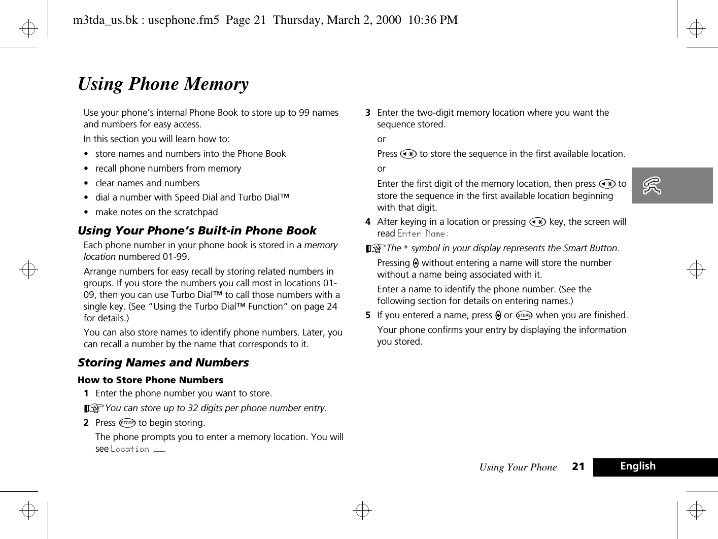 Using Your Phone 21 EnglishUsing Phone MemoryUse your phone’s internal Phone Book to store up to 99 names and numbers for easy access.In this section you will learn how to:•store names and numbers into the Phone Book•recall phone numbers from memory•clear names and numbers•dial a number with Speed Dial and Turbo Dial™•make notes on the scratchpadUsing Your Phone’s Built-in Phone BookEach phone number in your phone book is stored in a memory location numbered 01-99.Arrange numbers for easy recall by storing related numbers in groups. If you store the numbers you call most in locations 01-09, then you can use Turbo Dial™ to call those numbers with a single key. (See “Using the Turbo Dial™ Function” on page 24 for details.)You can also store names to identify phone numbers. Later, you can recall a number by the name that corresponds to it.Storing Names and NumbersHow to Store Phone Numbers1Enter the phone number you want to store.AYou can store up to 32 digits per phone number entry.2Press Â to begin storing.The phone prompts you to enter a memory location. You will see Location ——.3Enter the two-digit memory location where you want the sequence stored.orPress Ç to store the sequence in the first available location.orEnter the first digit of the memory location, then press Ç to store the sequence in the first available location beginning with that digit.4After keying in a location or pressing Ç key, the screen will read Enter Name:AThe § symbol in your display represents the Smart Button.Pressing A without entering a name will store the number without a name being associated with it.Enter a name to identify the phone number. (See the following section for details on entering names.) 5If you entered a name, press A or Â when you are finished.Your phone confirms your entry by displaying the information you stored.m3tda_us.bk : usephone.fm5  Page 21  Thursday, March 2, 2000  10:36 PM