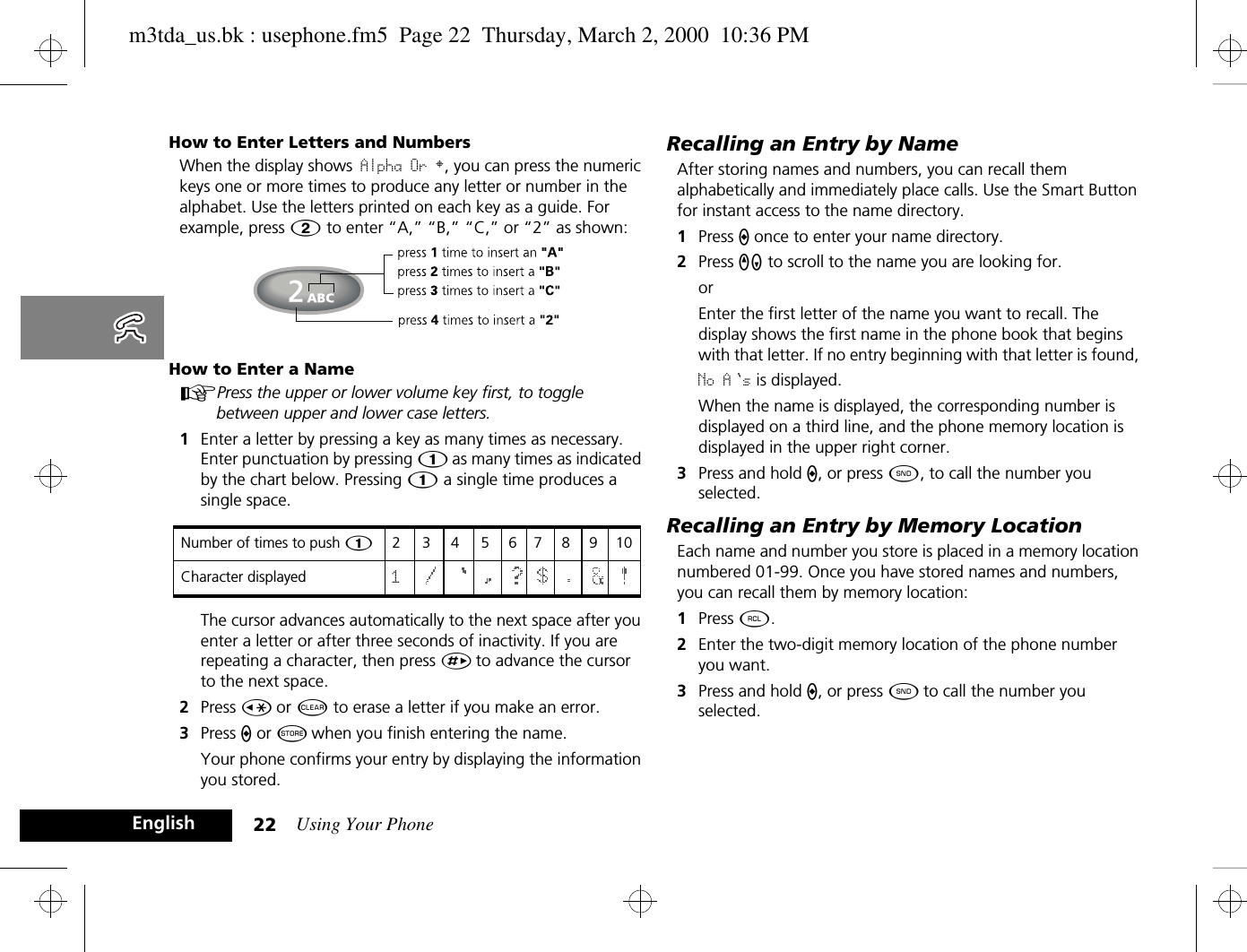 Using Your Phone22EnglishHow to Enter Letters and NumbersWhen the display shows Alpha Or §, you can press the numeric keys one or more times to produce any letter or number in the alphabet. Use the letters printed on each key as a guide. For example, press Û to enter “A,” “B,” “C,” or “2” as shown:How to Enter a NameAPress the upper or lower volume key first, to toggle between upper and lower case letters.1Enter a letter by pressing a key as many times as necessary. Enter punctuation by pressing Ú as many times as indicated by the chart below. Pressing Ú a single time produces a single space.  The cursor advances automatically to the next space after you enter a letter or after three seconds of inactivity. If you are repeating a character, then press È to advance the cursor to the next space. 2Press Ç or C to erase a letter if you make an error.3Press A or Â when you finish entering the name.Your phone confirms your entry by displaying the information you stored.Recalling an Entry by NameAfter storing names and numbers, you can recall them alphabetically and immediately place calls. Use the Smart Button for instant access to the name directory.1Press A once to enter your name directory.2Press qZ to scroll to the name you are looking for.orEnter the first letter of the name you want to recall. The display shows the first name in the phone book that begins with that letter. If no entry beginning with that letter is found, No A s is displayed.When the name is displayed, the corresponding number is displayed on a third line, and the phone memory location is displayed in the upper right corner.3Press and hold A, or press ¾, to call the number you selected.Recalling an Entry by Memory LocationEach name and number you store is placed in a memory location numbered 01-99. Once you have stored names and numbers, you can recall them by memory location:1Press ä.2Enter the two-digit memory location of the phone number you want.3Press and hold A, or press ¾ to call the number you selected.Number of times to push 12345678910Character displayed 1m3tda_us.bk : usephone.fm5  Page 22  Thursday, March 2, 2000  10:36 PM