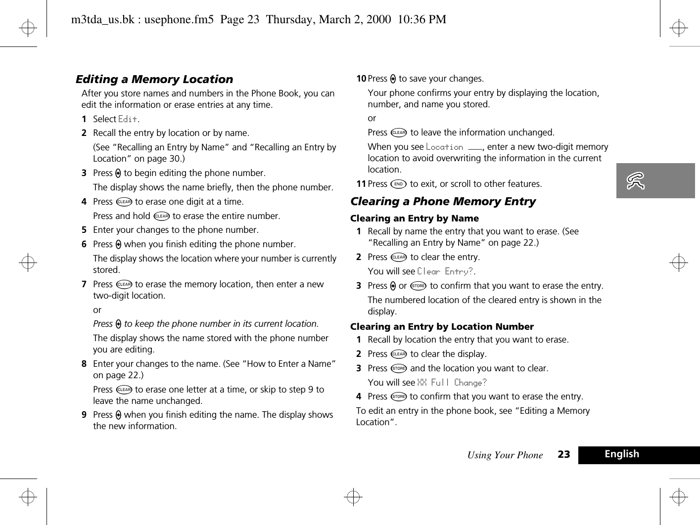 Using Your Phone 23 EnglishEditing a Memory LocationAfter you store names and numbers in the Phone Book, you can edit the information or erase entries at any time.1Select Edit.2Recall the entry by location or by name. (See “Recalling an Entry by Name” and “Recalling an Entry by Location” on page 30.)3Press A to begin editing the phone number.The display shows the name briefly, then the phone number.4Press C to erase one digit at a time. Press and hold C to erase the entire number.5Enter your changes to the phone number.6Press A when you finish editing the phone number. The display shows the location where your number is currently stored.7Press C to erase the memory location, then enter a new two-digit location.orPress A to keep the phone number in its current location. The display shows the name stored with the phone number you are editing.8Enter your changes to the name. (See “How to Enter a Name” on page 22.) Press C to erase one letter at a time, or skip to step 9 to leave the name unchanged.9Press A when you finish editing the name. The display shows the new information. 10 Press A to save your changes. Your phone confirms your entry by displaying the location, number, and name you stored.orPress C to leave the information unchanged.When you see Location ———, enter a new two-digit memory location to avoid overwriting the information in the current location.11 Press ¼ to exit, or scroll to other features.Clearing a Phone Memory EntryClearing an Entry by Name1Recall by name the entry that you want to erase. (See “Recalling an Entry by Name” on page 22.)2Press C to clear the entry.You will see Clear Entry?.3Press A or Â to confirm that you want to erase the entry. The numbered location of the cleared entry is shown in the display.Clearing an Entry by Location Number1Recall by location the entry that you want to erase.2Press C to clear the display.3Press Â and the location you want to clear.You will see XX Full Change? 4Press Â to confirm that you want to erase the entry. To edit an entry in the phone book, see “Editing a Memory Location”.m3tda_us.bk : usephone.fm5  Page 23  Thursday, March 2, 2000  10:36 PM