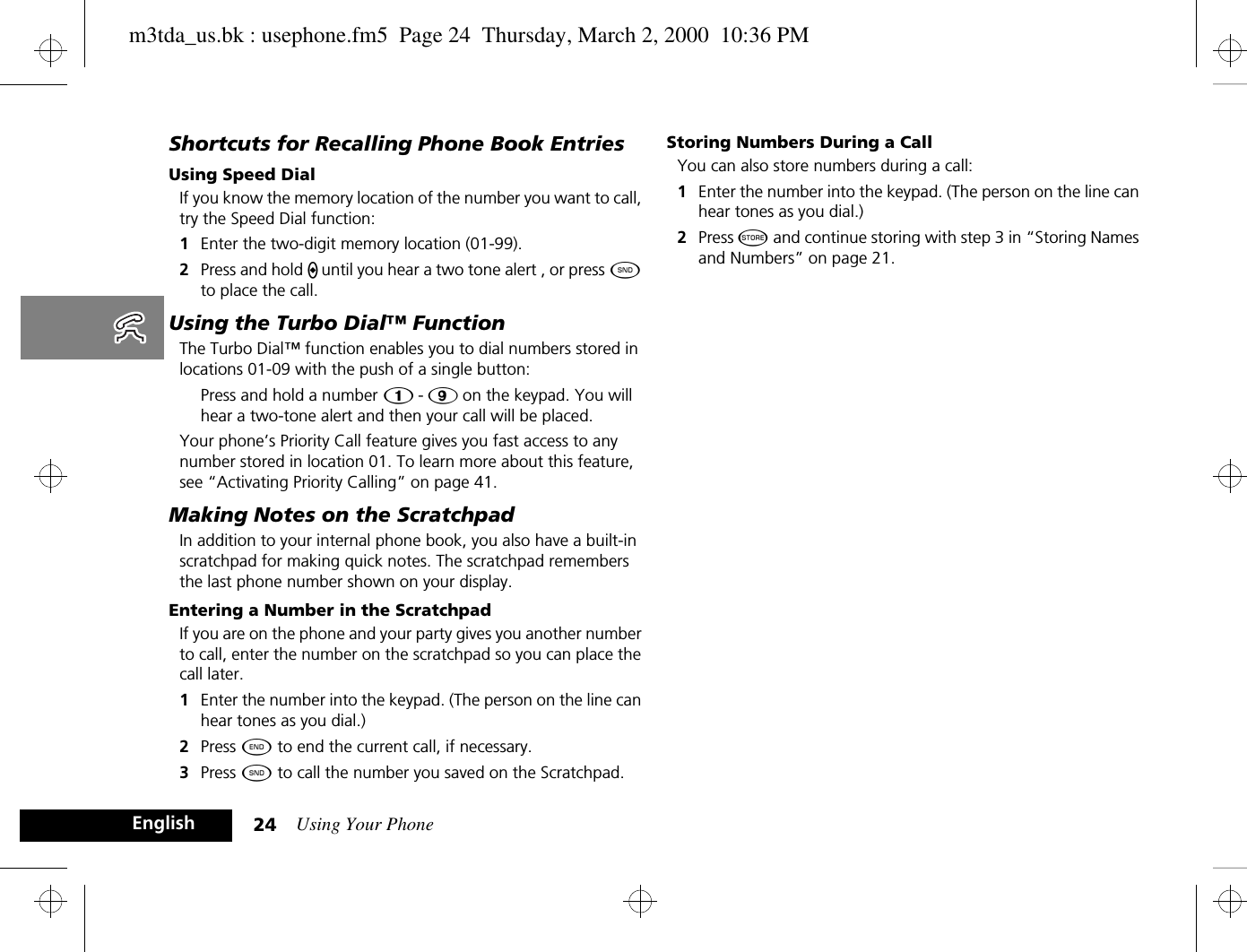 Using Your Phone24EnglishShortcuts for Recalling Phone Book EntriesUsing Speed DialIf you know the memory location of the number you want to call, try the Speed Dial function:1Enter the two-digit memory location (01-99).2Press and hold A until you hear a two tone alert , or press ¾ to place the call.Using the Turbo Dial™ FunctionThe Turbo Dial™ function enables you to dial numbers stored in locations 01-09 with the push of a single button:Press and hold a number Ú - á on the keypad. You will hear a two-tone alert and then your call will be placed.Your phone’s Priority Call feature gives you fast access to any number stored in location 01. To learn more about this feature, see “Activating Priority Calling” on page 41.Making Notes on the ScratchpadIn addition to your internal phone book, you also have a built-in scratchpad for making quick notes. The scratchpad remembers the last phone number shown on your display. Entering a Number in the ScratchpadIf you are on the phone and your party gives you another number to call, enter the number on the scratchpad so you can place the call later.1Enter the number into the keypad. (The person on the line can hear tones as you dial.)2Press ¼ to end the current call, if necessary.3Press ¾ to call the number you saved on the Scratchpad.Storing Numbers During a CallYou can also store numbers during a call:1Enter the number into the keypad. (The person on the line can hear tones as you dial.)2Press Â and continue storing with step 3 in “Storing Names and Numbers” on page 21.m3tda_us.bk : usephone.fm5  Page 24  Thursday, March 2, 2000  10:36 PM