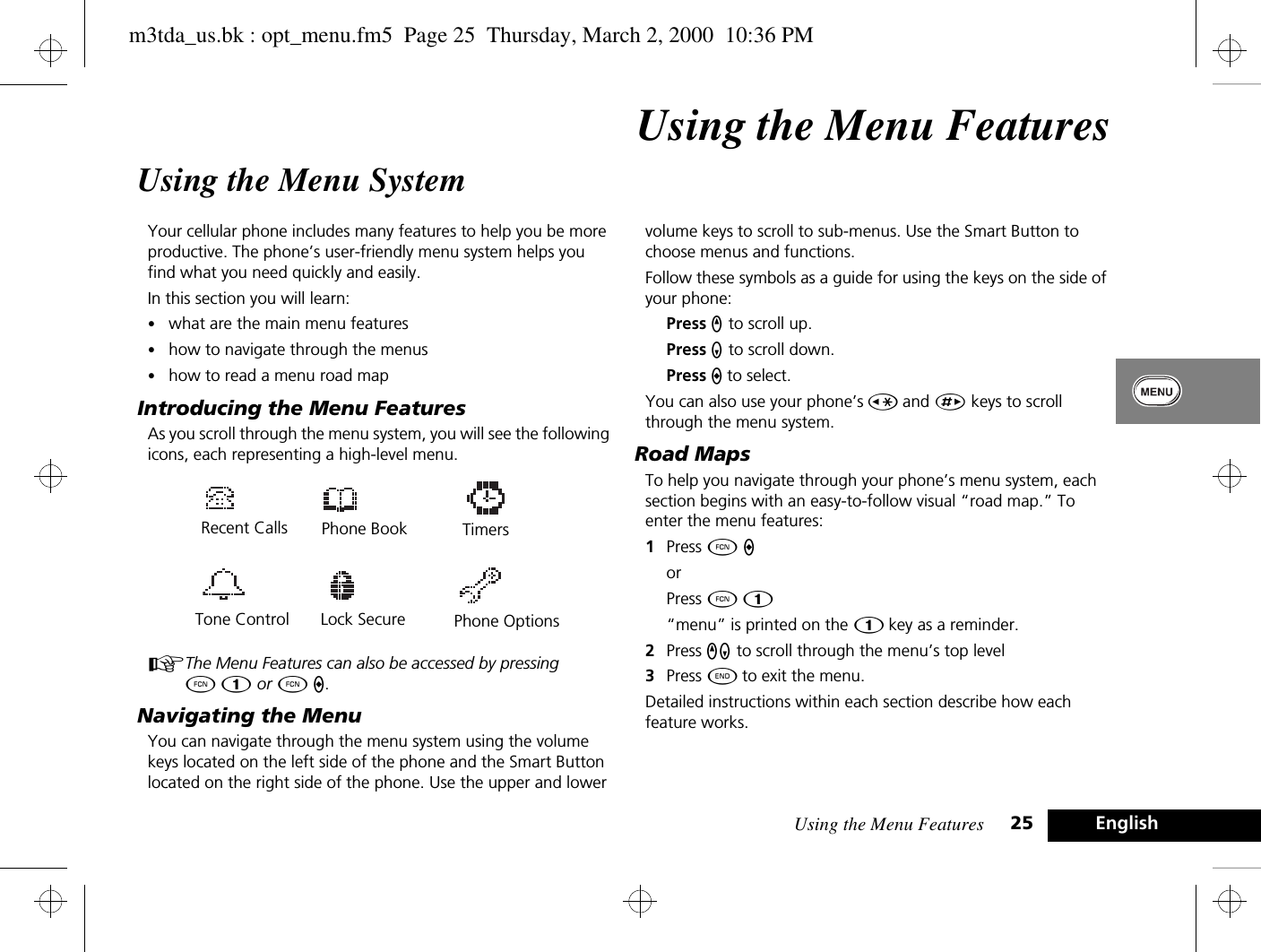 Using the Menu Features 25 EnglishUsing the Menu FeaturesUsing the Menu SystemYour cellular phone includes many features to help you be more productive. The phone’s user-friendly menu system helps you find what you need quickly and easily.In this section you will learn:•what are the main menu features•how to navigate through the menus•how to read a menu road mapIntroducing the Menu FeaturesAs you scroll through the menu system, you will see the following icons, each representing a high-level menu.AThe Menu Features can also be accessed by pressing ÄÚ or Ä A.Navigating the MenuYou can navigate through the menu system using the volume keys located on the left side of the phone and the Smart Button located on the right side of the phone. Use the upper and lower volume keys to scroll to sub-menus. Use the Smart Button to choose menus and functions.Follow these symbols as a guide for using the keys on the side of your phone:Press q to scroll up.Press Z to scroll down.Press A to select.You can also use your phone’s Ç and È keys to scroll through the menu system.Road MapsTo help you navigate through your phone’s menu system, each section begins with an easy-to-follow visual “road map.” To enter the menu features:1Press Ä A orPress Ä Ú.“menu” is printed on the Ú key as a reminder.2Press qZ to scroll through the menu’s top level3Press ¼ to exit the menu.Detailed instructions within each section describe how each feature works.Tone ControlRecent CallsPhone BookLock Secure Phone OptionsTimersm3tda_us.bk : opt_menu.fm5  Page 25  Thursday, March 2, 2000  10:36 PM