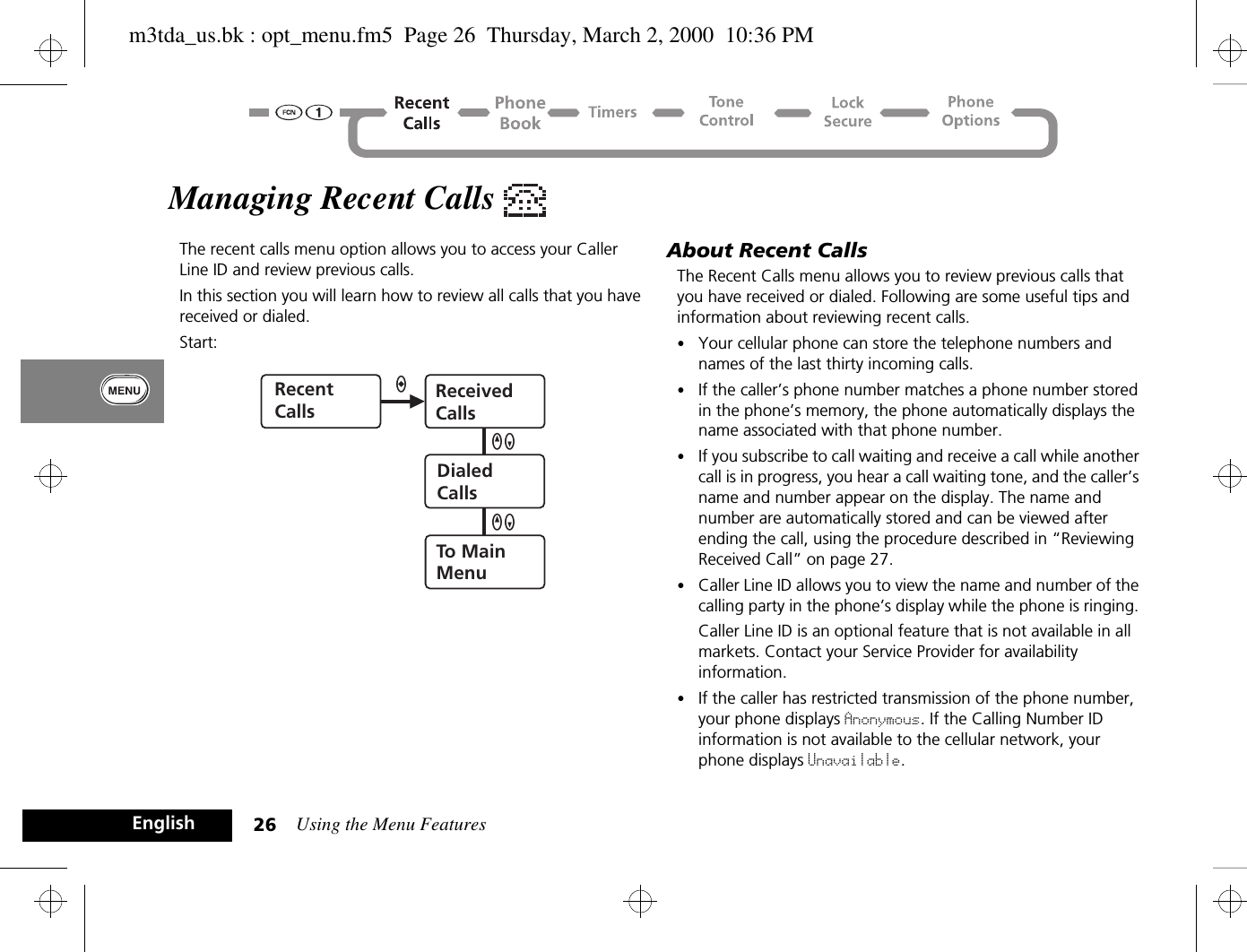 Using the Menu Features26EnglishManaging Recent Calls The recent calls menu option allows you to access your Caller Line ID and review previous calls.In this section you will learn how to review all calls that you have received or dialed. Start: About Recent CallsThe Recent Calls menu allows you to review previous calls that you have received or dialed. Following are some useful tips and information about reviewing recent calls. •Your cellular phone can store the telephone numbers and names of the last thirty incoming calls.•If the caller’s phone number matches a phone number stored in the phone’s memory, the phone automatically displays the name associated with that phone number. •If you subscribe to call waiting and receive a call while another call is in progress, you hear a call waiting tone, and the caller’s name and number appear on the display. The name and number are automatically stored and can be viewed after ending the call, using the procedure described in “Reviewing Received Call” on page 27.•Caller Line ID allows you to view the name and number of the calling party in the phone’s display while the phone is ringing. Caller Line ID is an optional feature that is not available in all markets. Contact your Service Provider for availability information.•If the caller has restricted transmission of the phone number, your phone displays Anonymous. If the Calling Number ID information is not available to the cellular network, your phone displays Unavailable. RecentCallsReceivedCallsDialedCallsTo MainMenuQZaQZm3tda_us.bk : opt_menu.fm5  Page 26  Thursday, March 2, 2000  10:36 PM