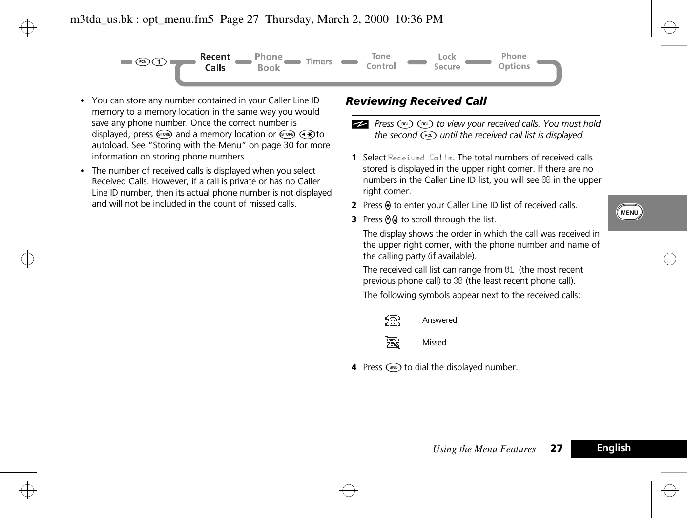 Using the Menu Features 27 English•You can store any number contained in your Caller Line ID memory to a memory location in the same way you would save any phone number. Once the correct number is displayed, press Â and a memory location or Â Çto autoload. See “Storing with the Menu” on page 30 for more information on storing phone numbers.•The number of received calls is displayed when you select Received Calls. However, if a call is private or has no Caller Line ID number, then its actual phone number is not displayed and will not be included in the count of missed calls.Reviewing Received CalliPress ä ä to view your received calls. You must hold the second ä until the received call list is displayed.1Select Received Calls. The total numbers of received calls stored is displayed in the upper right corner. If there are no numbers in the Caller Line ID list, you will see 00 in the upper right corner.2Press A to enter your Caller Line ID list of received calls. 3Press qZ to scroll through the list. The display shows the order in which the call was received in the upper right corner, with the phone number and name of the calling party (if available). The received call list can range from 01 (the most recent previous phone call) to 30 (the least recent phone call). The following symbols appear next to the received calls:  4Press ¾ to dial the displayed number.Answered Missedm3tda_us.bk : opt_menu.fm5  Page 27  Thursday, March 2, 2000  10:36 PM