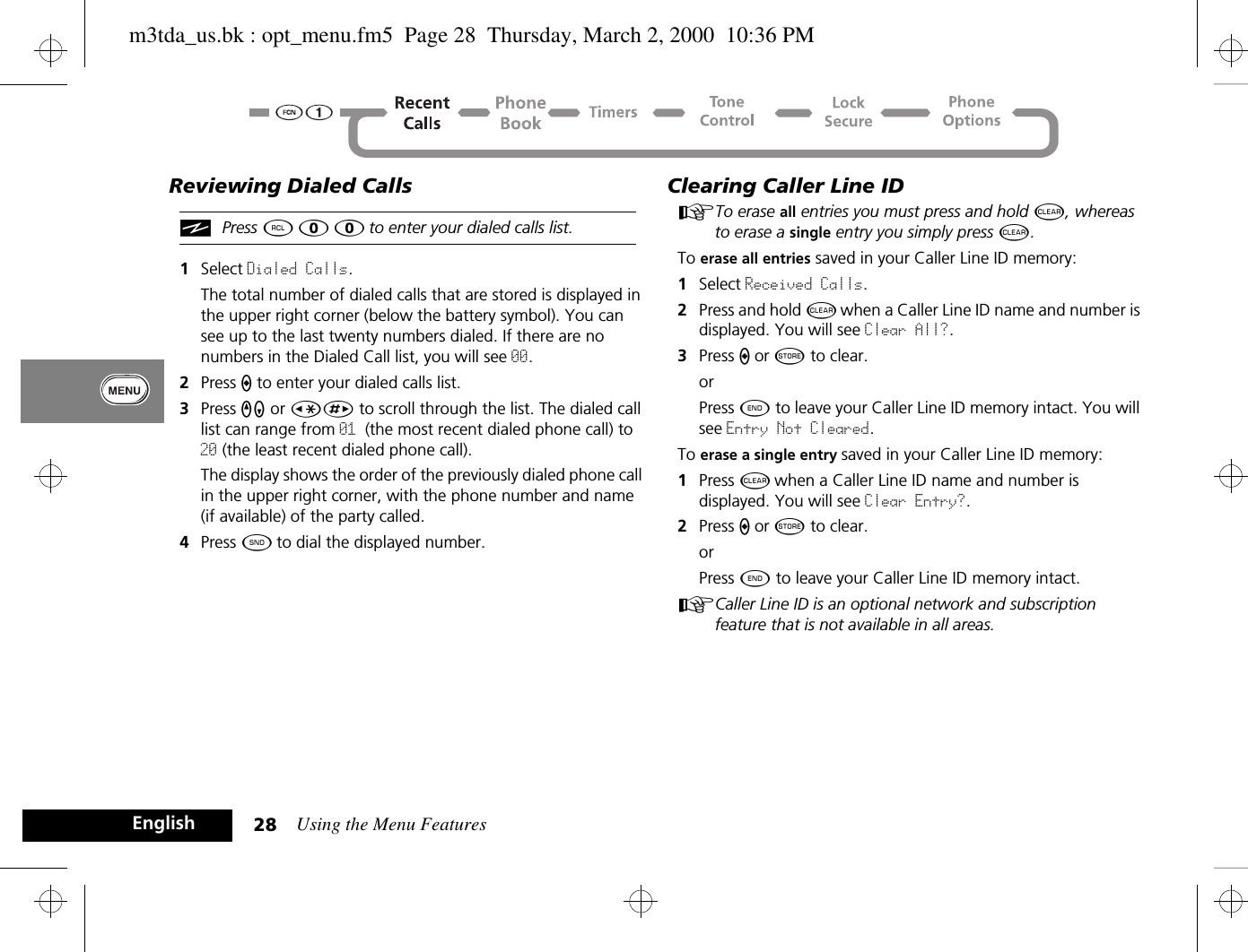 Using the Menu Features28EnglishReviewing Dialed CallsiPress ä â â to enter your dialed calls list.1Select Dialed Calls. The total number of dialed calls that are stored is displayed in the upper right corner (below the battery symbol). You can see up to the last twenty numbers dialed. If there are no numbers in the Dialed Call list, you will see 00.2Press A to enter your dialed calls list.3Press qZ or ÇÈ to scroll through the list. The dialed call list can range from 01 (the most recent dialed phone call) to 20 (the least recent dialed phone call).The display shows the order of the previously dialed phone call in the upper right corner, with the phone number and name (if available) of the party called.4Press ¾ to dial the displayed number.Clearing Caller Line IDATo erase all entries you must press and hold C, whereas to erase a single entry you simply press C.To erase all entries saved in your Caller Line ID memory:1Select Received Calls. 2Press and hold C when a Caller Line ID name and number is displayed. You will see Clear All?.3Press A or Â to clear.orPress ¼ to leave your Caller Line ID memory intact. You will see Entry Not Cleared.To erase a single entry saved in your Caller Line ID memory:1Press C when a Caller Line ID name and number is displayed. You will see Clear Entry?.2Press A or Â to clear.orPress ¼ to leave your Caller Line ID memory intact.ACaller Line ID is an optional network and subscription feature that is not available in all areas.m3tda_us.bk : opt_menu.fm5  Page 28  Thursday, March 2, 2000  10:36 PM