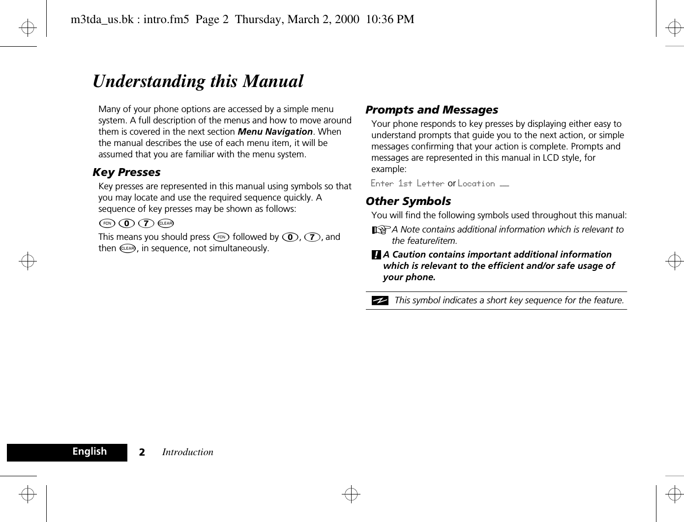 Introduction2EnglishUnderstanding this ManualMany of your phone options are accessed by a simple menu system. A full description of the menus and how to move around them is covered in the next section Menu Navigation. When the manual describes the use of each menu item, it will be assumed that you are familiar with the menu system.Key PressesKey presses are represented in this manual using symbols so that you may locate and use the required sequence quickly. A sequence of key presses may be shown as follows:Ä â 7 CThis means you should press Ä followed by â, 7, and then C, in sequence, not simultaneously.Prompts and MessagesYour phone responds to key presses by displaying either easy to understand prompts that guide you to the next action, or simple messages confirming that your action is complete. Prompts and messages are represented in this manual in LCD style, for example:Enter 1st Letter or Location ——Other SymbolsYou will find the following symbols used throughout this manual:AA Note contains additional information which is relevant to the feature/item.!A Caution contains important additional information which is relevant to the efficient and/or safe usage of your phone.iThis symbol indicates a short key sequence for the feature.m3tda_us.bk : intro.fm5  Page 2  Thursday, March 2, 2000  10:36 PM