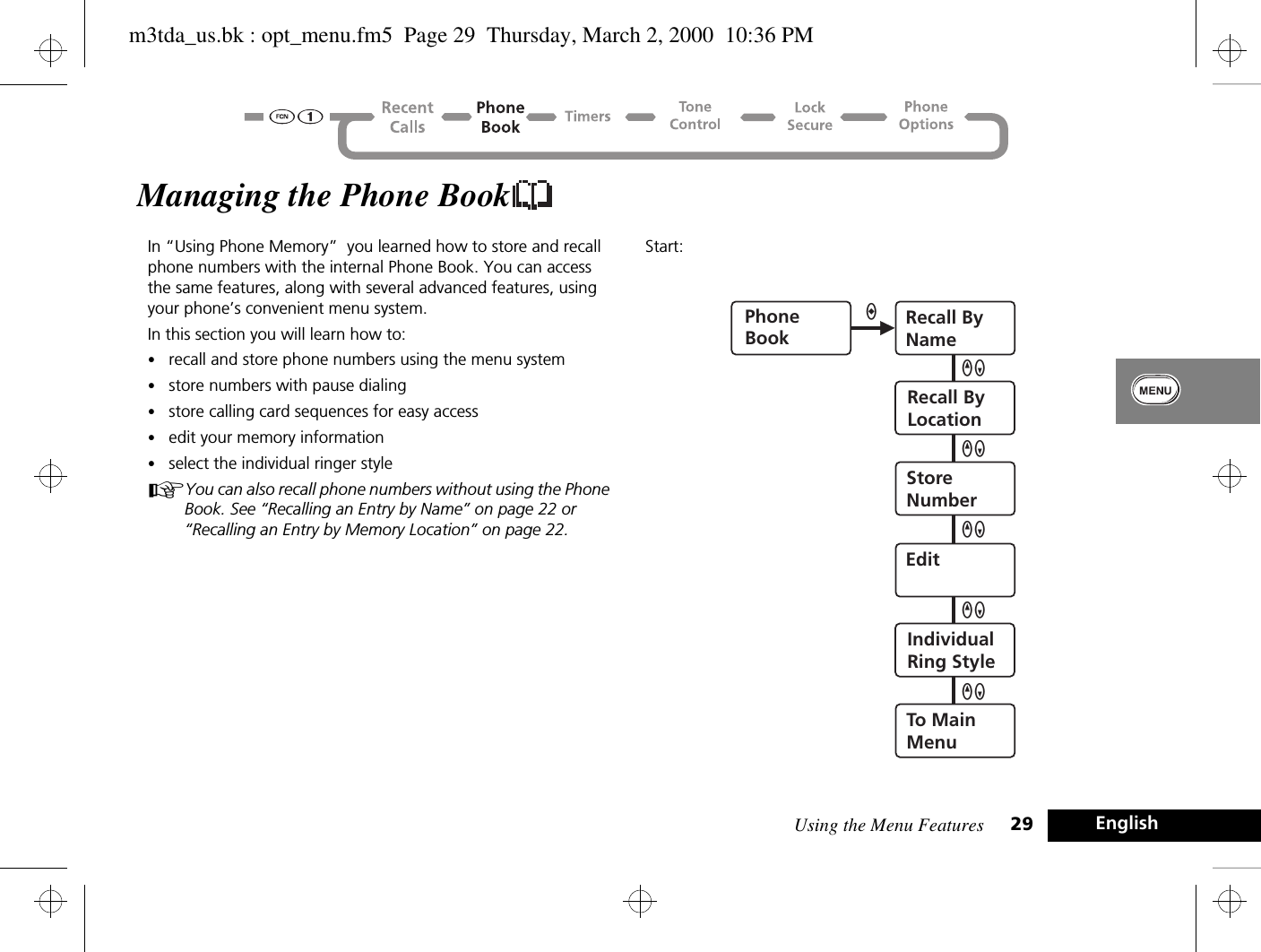 Using the Menu Features 29 EnglishManaging the Phone BookIn “Using Phone Memory”  you learned how to store and recall phone numbers with the internal Phone Book. You can access the same features, along with several advanced features, using your phone’s convenient menu system. In this section you will learn how to:•recall and store phone numbers using the menu system•store numbers with pause dialing•store calling card sequences for easy access•edit your memory information•select the individual ringer styleAYou can also recall phone numbers without using the Phone Book. See “Recalling an Entry by Name” on page 22 or “Recalling an Entry by Memory Location” on page 22.Start:PhoneBookRecall ByNameRecall ByLocationStoreNumberEditIndividualRing StyleTo MainMenuaQZQZQZQZQZm3tda_us.bk : opt_menu.fm5  Page 29  Thursday, March 2, 2000  10:36 PM