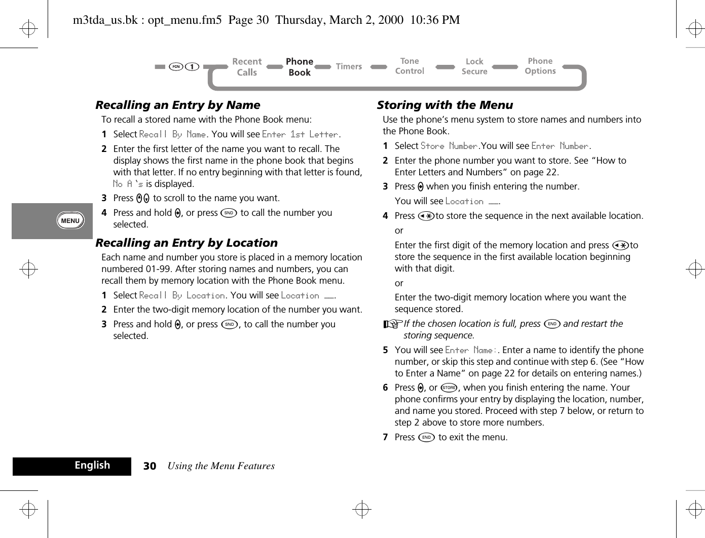 Using the Menu Features30EnglishRecalling an Entry by NameTo recall a stored name with the Phone Book menu:1Select Recall By Name. You will see Enter 1st Letter.2Enter the first letter of the name you want to recall. The display shows the first name in the phone book that begins with that letter. If no entry beginning with that letter is found, No A s is displayed.3Press qZ to scroll to the name you want.4Press and hold A, or press ¾ to call the number you selected.Recalling an Entry by LocationEach name and number you store is placed in a memory location numbered 01-99. After storing names and numbers, you can recall them by memory location with the Phone Book menu.1Select Recall By Location. You will see Location ——.2Enter the two-digit memory location of the number you want. 3Press and hold A, or press ¾, to call the number you selected. Storing with the MenuUse the phone’s menu system to store names and numbers into the Phone Book.1Select Store Number.You will see Enter Number.2Enter the phone number you want to store. See “How to Enter Letters and Numbers” on page 22.3Press A when you finish entering the number.You will see Location ——.4Press Çto store the sequence in the next available location.orEnter the first digit of the memory location and press Çto store the sequence in the first available location beginning with that digit.orEnter the two-digit memory location where you want the sequence stored.AIf the chosen location is full, press ¼ and restart the storing sequence.5You will see Enter Name:. Enter a name to identify the phone number, or skip this step and continue with step 6. (See “How to Enter a Name” on page 22 for details on entering names.)6Press A, or Â, when you finish entering the name. Your phone confirms your entry by displaying the location, number, and name you stored. Proceed with step 7 below, or return to step 2 above to store more numbers.7Press ¼ to exit the menu.m3tda_us.bk : opt_menu.fm5  Page 30  Thursday, March 2, 2000  10:36 PM