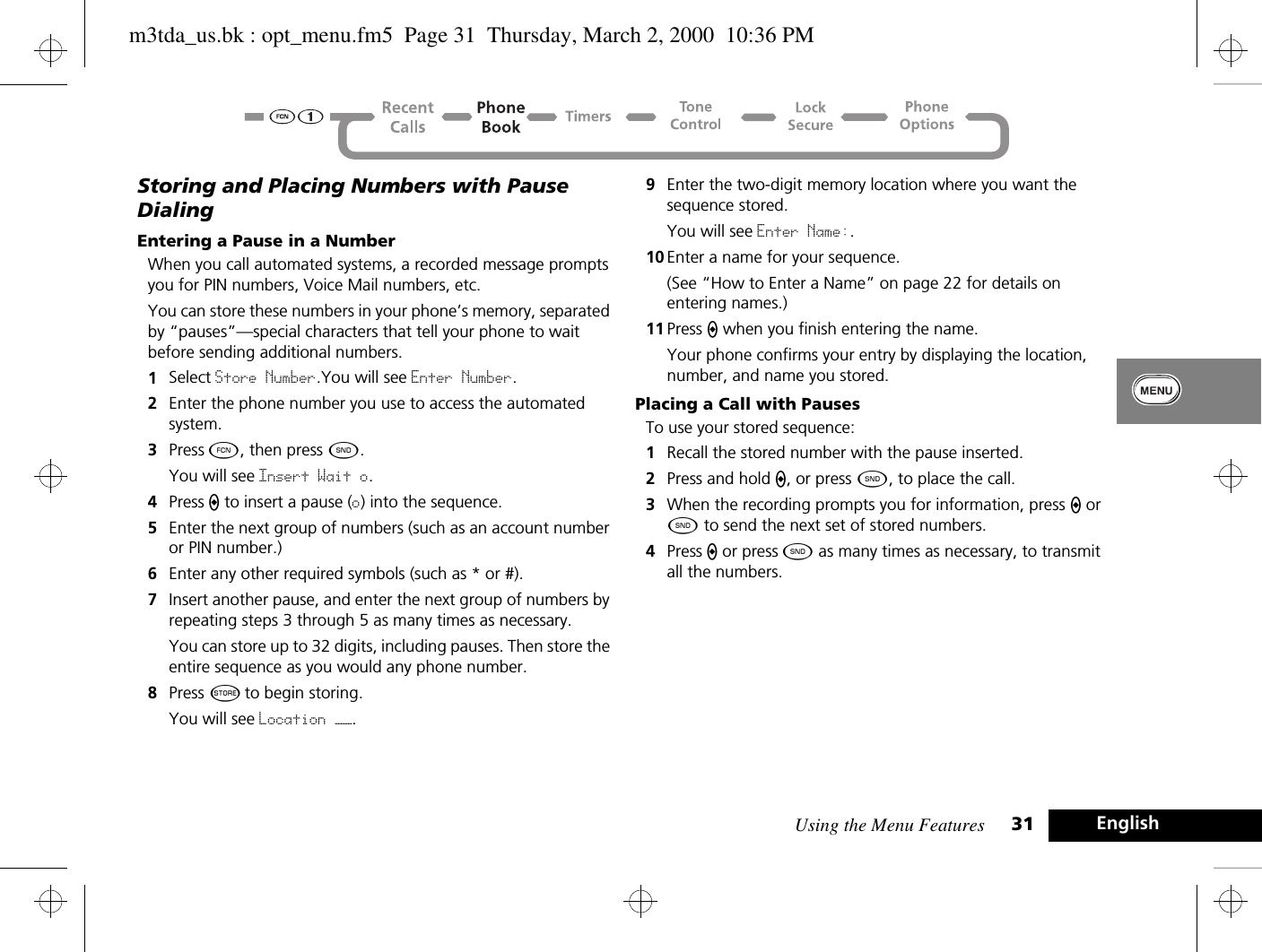 Using the Menu Features 31 EnglishStoring and Placing Numbers with Pause DialingEntering a Pause in a NumberWhen you call automated systems, a recorded message prompts you for PIN numbers, Voice Mail numbers, etc. You can store these numbers in your phone’s memory, separated by “pauses”—special characters that tell your phone to wait before sending additional numbers.1Select Store Number.You will see Enter Number.2Enter the phone number you use to access the automated system.3Press Ä, then press ¾. You will see Insert Wait o.4Press A to insert a pause (o) into the sequence.5Enter the next group of numbers (such as an account number or PIN number.)6Enter any other required symbols (such as * or #).7Insert another pause, and enter the next group of numbers by repeating steps 3 through 5 as many times as necessary. You can store up to 32 digits, including pauses. Then store the entire sequence as you would any phone number.8Press Â to begin storing.You will see Location ——.9Enter the two-digit memory location where you want the sequence stored. You will see Enter Name:.10 Enter a name for your sequence.(See “How to Enter a Name” on page 22 for details on entering names.) 11 Press A when you finish entering the name. Your phone confirms your entry by displaying the location, number, and name you stored.Placing a Call with PausesTo use your stored sequence:1Recall the stored number with the pause inserted.2Press and hold A, or press ¾, to place the call.3When the recording prompts you for information, press A or ¾ to send the next set of stored numbers. 4Press A or press ¾ as many times as necessary, to transmit all the numbers.m3tda_us.bk : opt_menu.fm5  Page 31  Thursday, March 2, 2000  10:36 PM