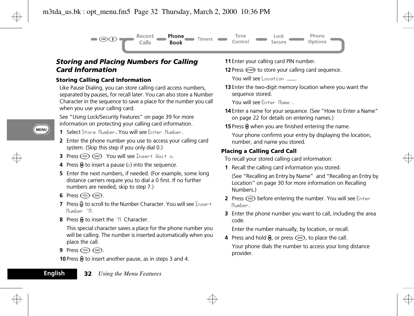 Using the Menu Features32EnglishStoring and Placing Numbers for Calling Card InformationStoring Calling Card InformationLike Pause Dialing, you can store calling card access numbers, separated by pauses, for recall later. You can also store a Number Character in the sequence to save a place for the number you call when you use your calling card.See “Using Lock/Security Features” on page 39 for more information on protecting your calling card information.1Select Store Number.You will see Enter Number.2Enter the phone number you use to access your calling card system. (Skip this step if you only dial 0.)3Press Ä ¾.  You will see Insert Wait o.4Press A to insert a pause (o) into the sequence.5Enter the next numbers, if needed. (For example, some long distance carriers require you to dial a 0 first. If no further numbers are needed, skip to step 7.)6Press Ä ¾.7Press Z to scroll to the Number Character. You will see Insert Number &apos;N.8Press A to insert the &apos;N Character. This special character saves a place for the phone number you will be calling. The number is inserted automatically when you place the call.9Press Ä ¾.10 Press A to insert another pause, as in steps 3 and 4.11 Enter your calling card PIN number.12 Press Â to store your calling card sequence. You will see Location ———.13 Enter the two-digit memory location where you want the sequence stored. You will see Enter Name:.14 Enter a name for your sequence. (See “How to Enter a Name” on page 22 for details on entering names.)15 Press A when you are finished entering the name.Your phone confirms your entry by displaying the location, number, and name you stored.Placing a Calling Card CallTo recall your stored calling card information:1Recall the calling card information you stored. (See “Recalling an Entry by Name”  and “Recalling an Entry by Location” on page 30 for more information on Recalling Numbers.)2Press ¾ before entering the number. You will see Enter Number.3Enter the phone number you want to call, including the area code. Enter the number manually, by location, or recall.4Press and hold A, or press ¾, to place the call. Your phone dials the number to access your long distance provider.m3tda_us.bk : opt_menu.fm5  Page 32  Thursday, March 2, 2000  10:36 PM