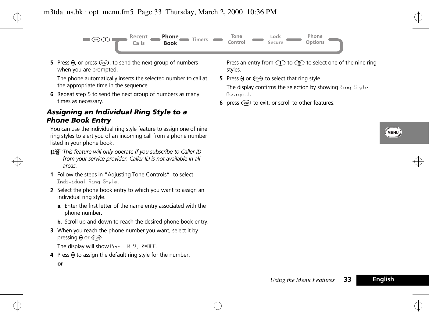 Using the Menu Features 33 English5Press A, or press ¾, to send the next group of numbers when you are prompted. The phone automatically inserts the selected number to call at the appropriate time in the sequence.6Repeat step 5 to send the next group of numbers as many times as necessary.Assigning an Individual Ring Style to a Phone Book EntryYou can use the individual ring style feature to assign one of nine ring styles to alert you of an incoming call from a phone number listed in your phone book.AThis feature will only operate if you subscribe to Caller ID from your service provider. Caller ID is not available in all areas.1Follow the steps in “Adjusting Tone Controls”  to select Individual Ring Style.2Select the phone book entry to which you want to assign an individual ring style.a. Enter the first letter of the name entry associated with the phone number.b. Scroll up and down to reach the desired phone book entry.3When you reach the phone number you want, select it by pressing A or Â.The display will show Press 0-9, 0=OFF.4Press A to assign the default ring style for the number.orPress an entry from 1 to 9 to select one of the nine ring styles.5Press A or Â to select that ring style.The display confirms the selection by showing Ring Style Assigned.6press ¼ to exit, or scroll to other features.m3tda_us.bk : opt_menu.fm5  Page 33  Thursday, March 2, 2000  10:36 PM