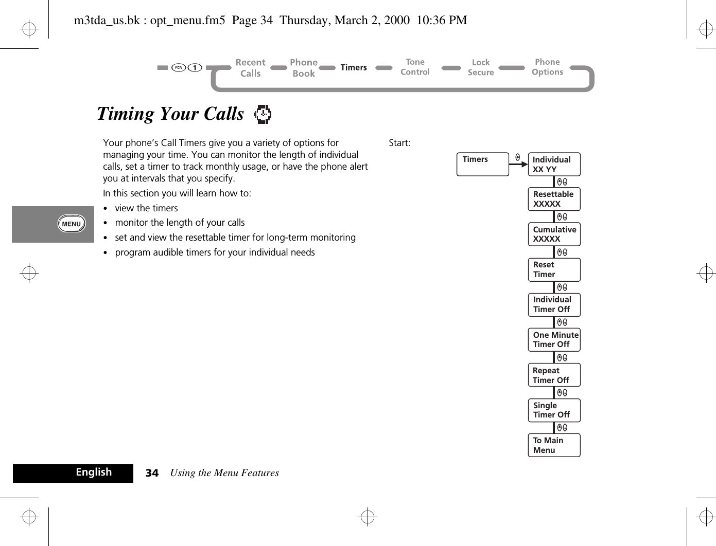 Using the Menu Features34EnglishTiming Your Calls Your phone’s Call Timers give you a variety of options for managing your time. You can monitor the length of individual calls, set a timer to track monthly usage, or have the phone alert you at intervals that you specify.In this section you will learn how to:•view the timers•monitor the length of your calls•set and view the resettable timer for long-term monitoring•program audible timers for your individual needsStart:Timers IndividualXX YYResettableXXXXXCumulativeXXXXXIndividualTimer OffOne MinuteTimer OffRepeatTimer OffSingleTimer OffTo MainMenuaQZQZQZQZQZQZQZResetTimerQZm3tda_us.bk : opt_menu.fm5  Page 34  Thursday, March 2, 2000  10:36 PM