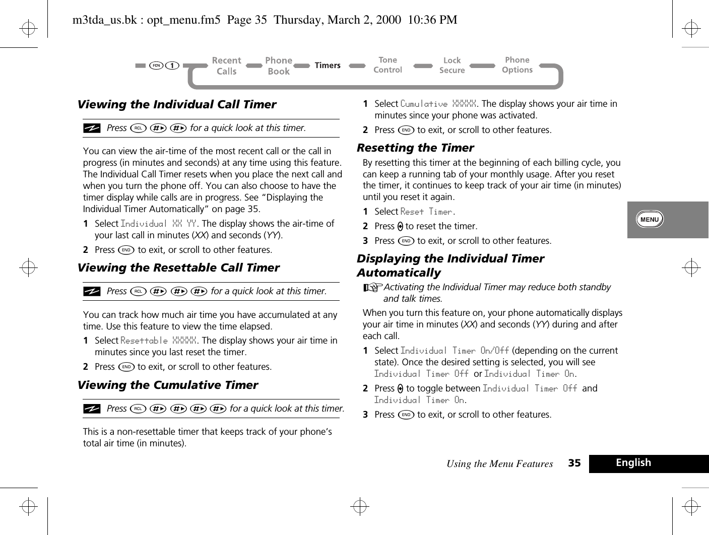 Using the Menu Features 35 EnglishViewing the Individual Call TimeriPress ä È È for a quick look at this timer.You can view the air-time of the most recent call or the call in progress (in minutes and seconds) at any time using this feature. The Individual Call Timer resets when you place the next call and when you turn the phone off. You can also choose to have the timer display while calls are in progress. See “Displaying the Individual Timer Automatically” on page 35.1Select Individual XX YY. The display shows the air-time of your last call in minutes (XX) and seconds (YY).2Press ¼ to exit, or scroll to other features.Viewing the Resettable Call TimeriPress ä È È È for a quick look at this timer.You can track how much air time you have accumulated at any time. Use this feature to view the time elapsed.1Select Resettable XXXXX. The display shows your air time in minutes since you last reset the timer.2Press ¼ to exit, or scroll to other features.Viewing the Cumulative TimeriPress ä È È È È for a quick look at this timer.This is a non-resettable timer that keeps track of your phone’s total air time (in minutes). 1Select Cumulative XXXXX. The display shows your air time in minutes since your phone was activated.2Press ¼ to exit, or scroll to other features.Resetting the TimerBy resetting this timer at the beginning of each billing cycle, you can keep a running tab of your monthly usage. After you reset the timer, it continues to keep track of your air time (in minutes) until you reset it again.1Select Reset Timer. 2Press A to reset the timer.3Press ¼ to exit, or scroll to other features.Displaying the Individual Timer AutomaticallyAActivating the Individual Timer may reduce both standby and talk times.When you turn this feature on, your phone automatically displays your air time in minutes (XX) and seconds (YY) during and after each call.1Select Individual Timer On/Off (depending on the current state). Once the desired setting is selected, you will see Individual Timer Off or Individual Timer On.2Press A to toggle between Individual Timer Off and Individual Timer On.3Press ¼ to exit, or scroll to other features.m3tda_us.bk : opt_menu.fm5  Page 35  Thursday, March 2, 2000  10:36 PM