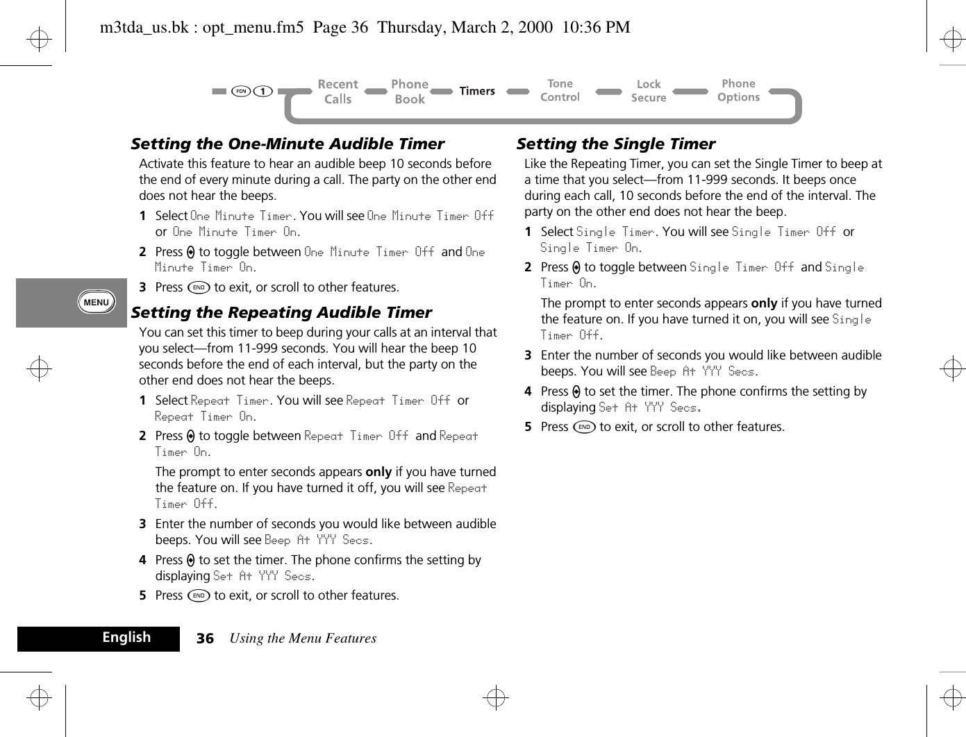 Using the Menu Features36EnglishSetting the One-Minute Audible TimerActivate this feature to hear an audible beep 10 seconds before the end of every minute during a call. The party on the other end does not hear the beeps.1Select One Minute Timer. You will see One Minute Timer Off or One Minute Timer On.2Press A to toggle between One Minute Timer Off and One Minute Timer On.3Press ¼ to exit, or scroll to other features.Setting the Repeating Audible TimerYou can set this timer to beep during your calls at an interval that you select—from 11-999 seconds. You will hear the beep 10 seconds before the end of each interval, but the party on the other end does not hear the beeps.1Select Repeat Timer. You will see Repeat Timer Off or Repeat Timer On.2Press A to toggle between Repeat Timer Off and Repeat Timer On.The prompt to enter seconds appears only if you have turned the feature on. If you have turned it off, you will see Repeat Timer Off.3Enter the number of seconds you would like between audible beeps. You will see Beep At YYY Secs.4Press A to set the timer. The phone confirms the setting by displaying Set At YYY Secs.5Press ¼ to exit, or scroll to other features.Setting the Single TimerLike the Repeating Timer, you can set the Single Timer to beep at a time that you select—from 11-999 seconds. It beeps once during each call, 10 seconds before the end of the interval. The party on the other end does not hear the beep.1Select Single Timer. You will see Single Timer Off or Single Timer On.2Press A to toggle between Single Timer Off and Single Timer On.The prompt to enter seconds appears only if you have turned the feature on. If you have turned it on, you will see Single Timer Off.3Enter the number of seconds you would like between audible beeps. You will see Beep At YYY Secs.4Press A to set the timer. The phone confirms the setting by displaying Set At YYY Secs.5Press ¼ to exit, or scroll to other features.m3tda_us.bk : opt_menu.fm5  Page 36  Thursday, March 2, 2000  10:36 PM