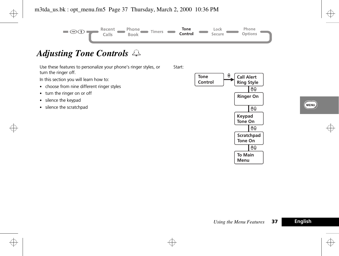 Using the Menu Features 37 EnglishAdjusting Tone Controls Use these features to personalize your phone’s ringer styles, or turn the ringer off.In this section you will learn how to:•choose from nine different ringer styles•turn the ringer on or off•silence the keypad•silence the scratchpadStart:ToneControlCall AlertRing StyleRinger OnKeypadTone OnScratchpadTone OnTo MainMenuaQZQZQZQZm3tda_us.bk : opt_menu.fm5  Page 37  Thursday, March 2, 2000  10:36 PM