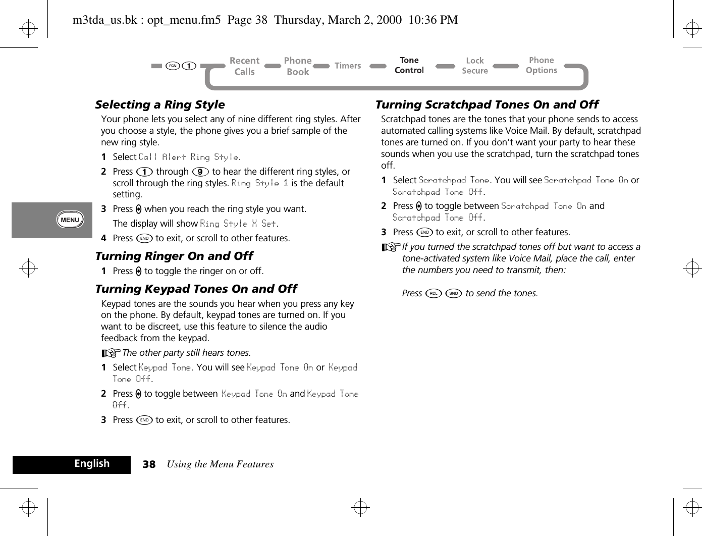Using the Menu Features38EnglishSelecting a Ring StyleYour phone lets you select any of nine different ring styles. After you choose a style, the phone gives you a brief sample of the new ring style. 1Select Call Alert Ring Style. 2Press Ú through á to hear the different ring styles, or scroll through the ring styles. Ring Style 1 is the default setting.3Press A when you reach the ring style you want.The display will show Ring Style X Set.4Press ¼ to exit, or scroll to other features.Turning Ringer On and Off1Press A to toggle the ringer on or off.Turning Keypad Tones On and OffKeypad tones are the sounds you hear when you press any key on the phone. By default, keypad tones are turned on. If you want to be discreet, use this feature to silence the audio feedback from the keypad. AThe other party still hears tones.1Select Keypad Tone. You will see Keypad Tone On or Keypad Tone Off.2Press A to toggle between Keypad Tone On and Keypad Tone Off.3Press ¼ to exit, or scroll to other features.Turning Scratchpad Tones On and OffScratchpad tones are the tones that your phone sends to access automated calling systems like Voice Mail. By default, scratchpad tones are turned on. If you don’t want your party to hear these sounds when you use the scratchpad, turn the scratchpad tones off.1Select Scratchpad Tone. You will see Scratchpad Tone On or Scratchpad Tone Off.2Press A to toggle between Scratchpad Tone On and Scratchpad Tone Off.3Press ¼ to exit, or scroll to other features.AIf you turned the scratchpad tones off but want to access a tone-activated system like Voice Mail, place the call, enter the numbers you need to transmit, then: Press ä ¾ to send the tones.m3tda_us.bk : opt_menu.fm5  Page 38  Thursday, March 2, 2000  10:36 PM