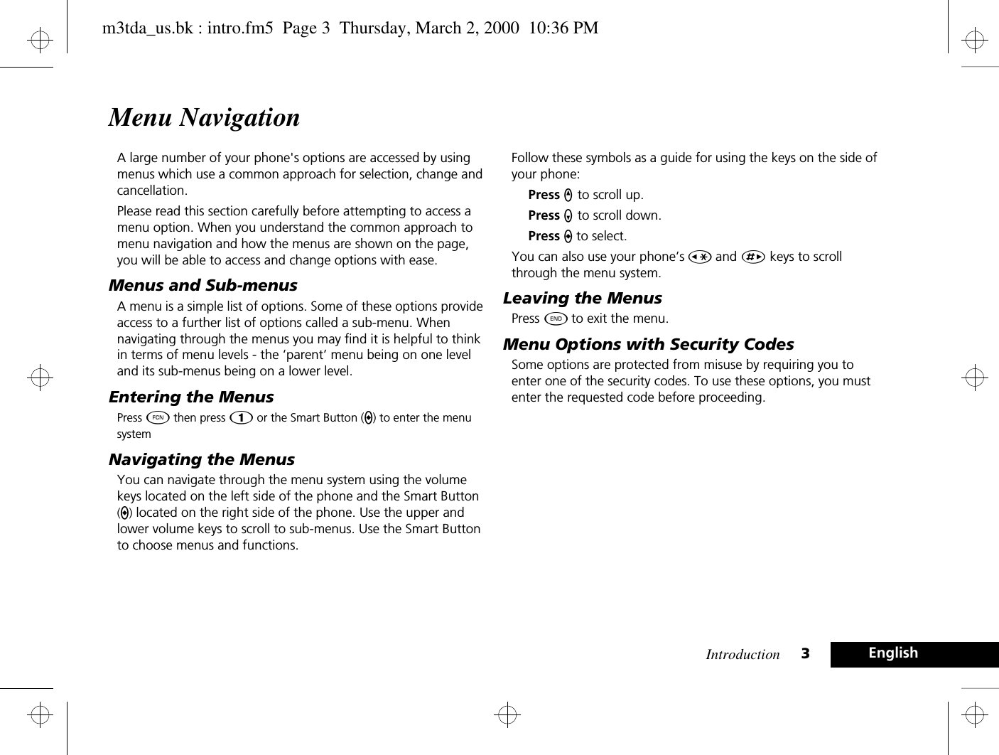 Introduction 3EnglishMenu NavigationA large number of your phone&apos;s options are accessed by using menus which use a common approach for selection, change and cancellation.Please read this section carefully before attempting to access a menu option. When you understand the common approach to menu navigation and how the menus are shown on the page, you will be able to access and change options with ease.Menus and Sub-menusA menu is a simple list of options. Some of these options provide access to a further list of options called a sub-menu. When navigating through the menus you may find it is helpful to think in terms of menu levels - the ‘parent’ menu being on one level and its sub-menus being on a lower level.Entering the MenusPress Ä then press Ú or the Smart Button (A) to enter the menu systemNavigating the MenusYou can navigate through the menu system using the volume keys located on the left side of the phone and the Smart Button (A) located on the right side of the phone. Use the upper and lower volume keys to scroll to sub-menus. Use the Smart Button to choose menus and functions.Follow these symbols as a guide for using the keys on the side of your phone:Press q to scroll up.Press Z to scroll down.Press A to select.You can also use your phone’s Ç and È keys to scroll through the menu system.Leaving the MenusPress ¼ to exit the menu.Menu Options with Security CodesSome options are protected from misuse by requiring you to enter one of the security codes. To use these options, you must enter the requested code before proceeding.m3tda_us.bk : intro.fm5  Page 3  Thursday, March 2, 2000  10:36 PM