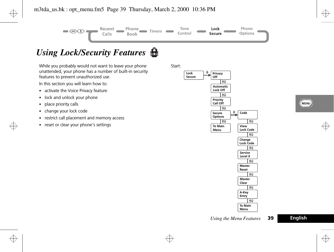 Using the Menu Features 39 EnglishUsing Lock/Security Features While you probably would not want to leave your phone unattended, your phone has a number of built-in security features to prevent unauthorized use. In this section you will learn how to:•activate the Voice Privacy feature•lock and unlock your phone•place priority calls•change your lock code•restrict call placement and memory access•reset or clear your phone’s settingsStart: LockSecurePrivacyOffAutomaticLock OffPriorityCall OffSecureOptionsTo MainMenuCodeViewLock CodeChangeLock CodeServiceLevel XMasterResetMasterClearA-KeyEntryQZaQZQZQZ QZQZQZQZQZQZaTo MainMenuQZm3tda_us.bk : opt_menu.fm5  Page 39  Thursday, March 2, 2000  10:36 PM