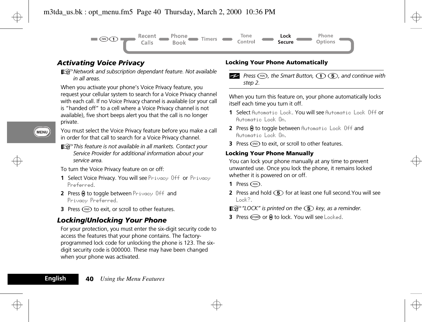 Using the Menu Features40EnglishActivating Voice PrivacyANetwork and subscription dependant feature. Not available in all areas.When you activate your phone’s Voice Privacy feature, you request your cellular system to search for a Voice Privacy channel with each call. If no Voice Privacy channel is available (or your call is “handed off” to a cell where a Voice Privacy channel is not available), five short beeps alert you that the call is no longer private.You must select the Voice Privacy feature before you make a call in order for that call to search for a Voice Privacy channel.AThis feature is not available in all markets. Contact your Service Provider for additional information about your service area.To turn the Voice Privacy feature on or off:1Select Voice Privacy. You will see Privacy Off or Privacy Preferred.2Press A to toggle between Privacy Off and Privacy Preferred.3Press ¼ to exit, or scroll to other features.Locking/Unlocking Your PhoneFor your protection, you must enter the six-digit security code to access the features that your phone contains. The factory-programmed lock code for unlocking the phone is 123. The six-digit security code is 000000. These may have been changed when your phone was activated. Locking Your Phone AutomaticallyiPress Ä, the Smart Button, Ú Þ, and continue with step 2.When you turn this feature on, your phone automatically locks itself each time you turn it off.1Select Automatic Lock. You will see Automatic Lock Off or Automatic Lock On.2Press A to toggle between Automatic Lock Off and Automatic Lock On.3Press ¼ to exit, or scroll to other features.Locking Your Phone ManuallyYou can lock your phone manually at any time to prevent unwanted use. Once you lock the phone, it remains locked whether it is powered on or off.1Press Ä.2Press and hold Þ for at least one full second.You will see Lock?.A“LOCK” is printed on the Þ key, as a reminder. 3Press Â or A to lock. You will see Locked.m3tda_us.bk : opt_menu.fm5  Page 40  Thursday, March 2, 2000  10:36 PM