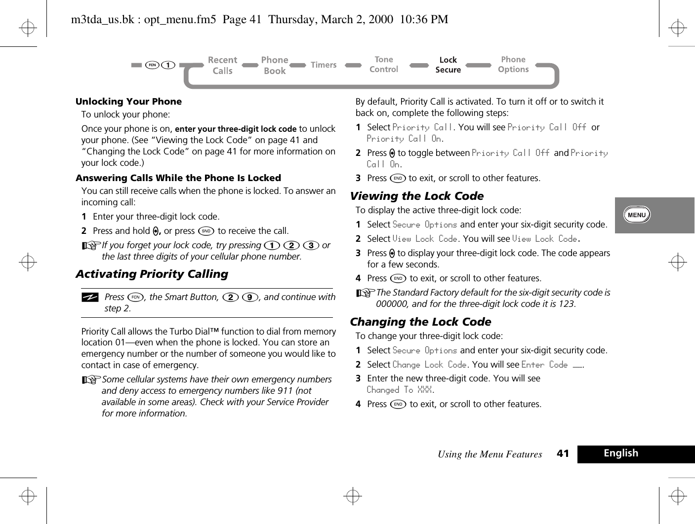 Using the Menu Features 41 EnglishUnlocking Your PhoneTo unlock your phone:Once your phone is on, enter your three-digit lock code to unlock your phone. (See “Viewing the Lock Code” on page 41 and “Changing the Lock Code” on page 41 for more information on your lock code.)Answering Calls While the Phone Is LockedYou can still receive calls when the phone is locked. To answer an incoming call:1Enter your three-digit lock code.2Press and hold A, or press ¾ to receive the call.AIf you forget your lock code, try pressing Ú Û Ü or the last three digits of your cellular phone number.Activating Priority CallingiPress Ä, the Smart Button, Û á, and continue with step 2.Priority Call allows the Turbo Dial™ function to dial from memory location 01—even when the phone is locked. You can store an emergency number or the number of someone you would like to contact in case of emergency. ASome cellular systems have their own emergency numbers and deny access to emergency numbers like 911 (not available in some areas). Check with your Service Provider for more information.By default, Priority Call is activated. To turn it off or to switch it back on, complete the following steps:1Select Priority Call. You will see Priority Call Off or Priority Call On.2Press A to toggle between Priority Call Off and Priority Call On.3Press ¼ to exit, or scroll to other features.Viewing the Lock CodeTo display the active three-digit lock code:1Select Secure Options and enter your six-digit security code.2Select View Lock Code. You will see View Lock Code.3Press A to display your three-digit lock code. The code appears for a few seconds.4Press ¼ to exit, or scroll to other features.AThe Standard Factory default for the six-digit security code is 000000, and for the three-digit lock code it is 123.Changing the Lock CodeTo change your three-digit lock code:1Select Secure Options and enter your six-digit security code.2Select Change Lock Code. You will see Enter Code ——.3Enter the new three-digit code. You will see Changed To XXX.4Press ¼ to exit, or scroll to other features.m3tda_us.bk : opt_menu.fm5  Page 41  Thursday, March 2, 2000  10:36 PM