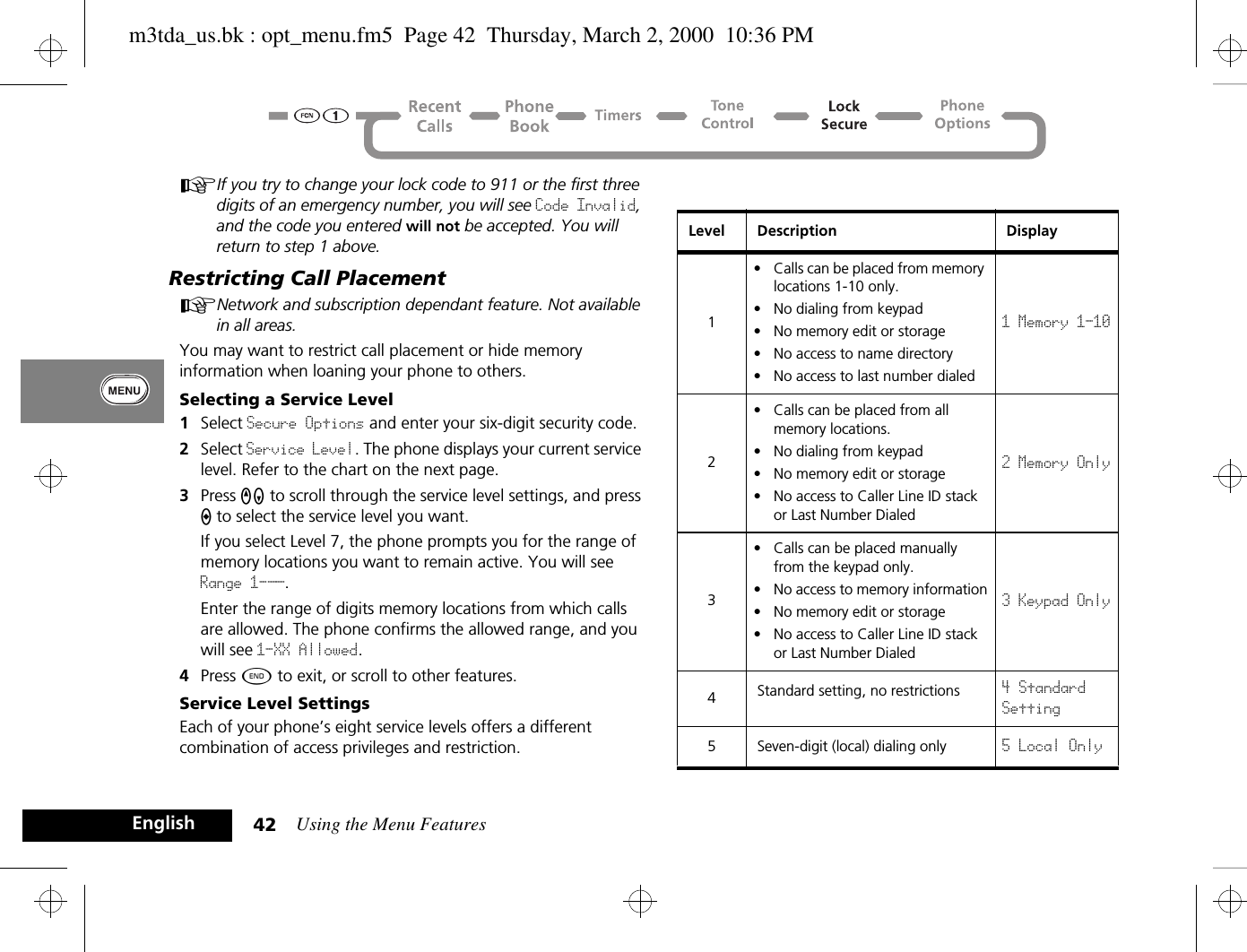 Using the Menu Features42EnglishAIf you try to change your lock code to 911 or the first three digits of an emergency number, you will see Code Invalid, and the code you entered will not be accepted. You will return to step 1 above.Restricting Call PlacementANetwork and subscription dependant feature. Not available in all areas.You may want to restrict call placement or hide memory information when loaning your phone to others.Selecting a Service Level1Select Secure Options and enter your six-digit security code.2Select Service Level. The phone displays your current service level. Refer to the chart on the next page.3Press qZ to scroll through the service level settings, and press A to select the service level you want. If you select Level 7, the phone prompts you for the range of memory locations you want to remain active. You will see Range 1-__.Enter the range of digits memory locations from which calls are allowed. The phone confirms the allowed range, and you will see 1-XX Allowed.4Press ¼ to exit, or scroll to other features.Service Level SettingsEach of your phone’s eight service levels offers a different combination of access privileges and restriction.Level Description Display1• Calls can be placed from memory locations 1-10 only.• No dialing from keypad• No memory edit or storage• No access to name directory• No access to last number dialed1 Memory 1-102• Calls can be placed from all memory locations.• No dialing from keypad• No memory edit or storage• No access to Caller Line ID stack or Last Number Dialed2 Memory Only3• Calls can be placed manually from the keypad only.• No access to memory information• No memory edit or storage• No access to Caller Line ID stack or Last Number Dialed3 Keypad Only4Standard setting, no restrictions 4 StandardSetting5 Seven-digit (local) dialing only 5 Local Onlym3tda_us.bk : opt_menu.fm5  Page 42  Thursday, March 2, 2000  10:36 PM