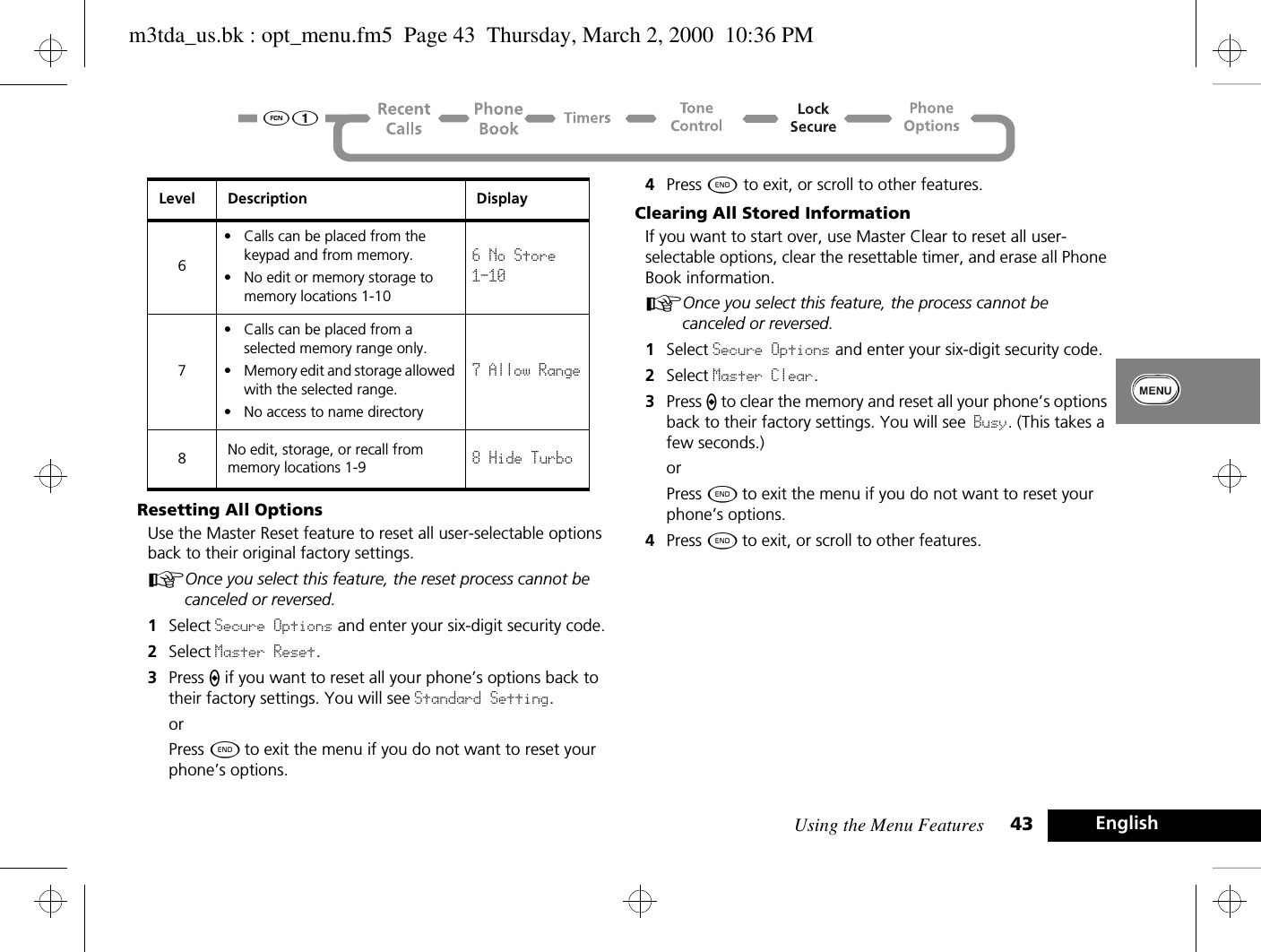 Using the Menu Features 43 EnglishResetting All OptionsUse the Master Reset feature to reset all user-selectable options back to their original factory settings.AOnce you select this feature, the reset process cannot be canceled or reversed.1Select Secure Options and enter your six-digit security code.2Select Master Reset.3Press A if you want to reset all your phone’s options back to their factory settings. You will see Standard Setting.orPress ¼ to exit the menu if you do not want to reset your phone’s options.4Press ¼ to exit, or scroll to other features.Clearing All Stored InformationIf you want to start over, use Master Clear to reset all user-selectable options, clear the resettable timer, and erase all Phone Book information.AOnce you select this feature, the process cannot be canceled or reversed.1Select Secure Options and enter your six-digit security code.2Select Master Clear. 3Press A to clear the memory and reset all your phone’s options back to their factory settings. You will see Busy. (This takes a few seconds.)orPress ¼ to exit the menu if you do not want to reset your phone’s options.4Press ¼ to exit, or scroll to other features.6• Calls can be placed from the keypad and from memory.• No edit or memory storage to memory locations 1-106 No Store 1-107• Calls can be placed from a selected memory range only.• Memory edit and storage allowed with the selected range.• No access to name directory7 Allow Range8No edit, storage, or recall from memory locations 1-9 8 Hide TurboLevel Description Displaym3tda_us.bk : opt_menu.fm5  Page 43  Thursday, March 2, 2000  10:36 PM