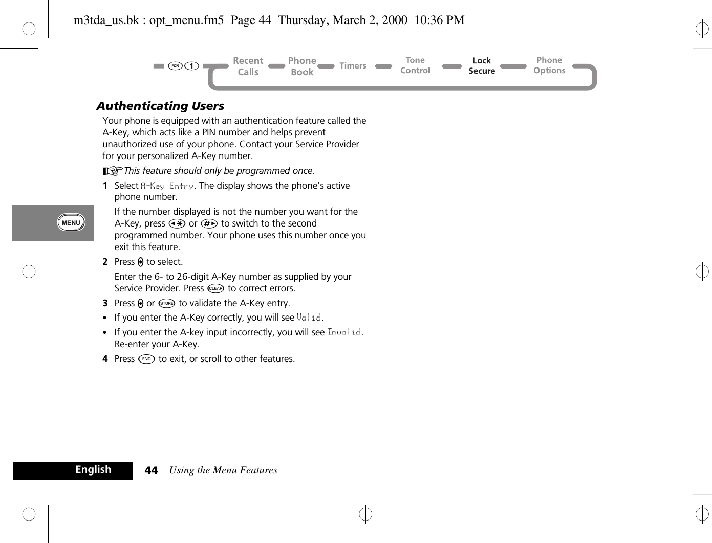 Using the Menu Features44EnglishAuthenticating UsersYour phone is equipped with an authentication feature called the A-Key, which acts like a PIN number and helps prevent unauthorized use of your phone. Contact your Service Provider for your personalized A-Key number.AThis feature should only be programmed once.1Select A-Key Entry. The display shows the phone&apos;s active phone number.If the number displayed is not the number you want for the A-Key, press Ç or È to switch to the second programmed number. Your phone uses this number once you exit this feature.2Press A to select.Enter the 6- to 26-digit A-Key number as supplied by your Service Provider. Press C to correct errors.3Press A or Â to validate the A-Key entry. •If you enter the A-Key correctly, you will see Valid. •If you enter the A-key input incorrectly, you will see Invalid. Re-enter your A-Key.4Press ¼ to exit, or scroll to other features.m3tda_us.bk : opt_menu.fm5  Page 44  Thursday, March 2, 2000  10:36 PM