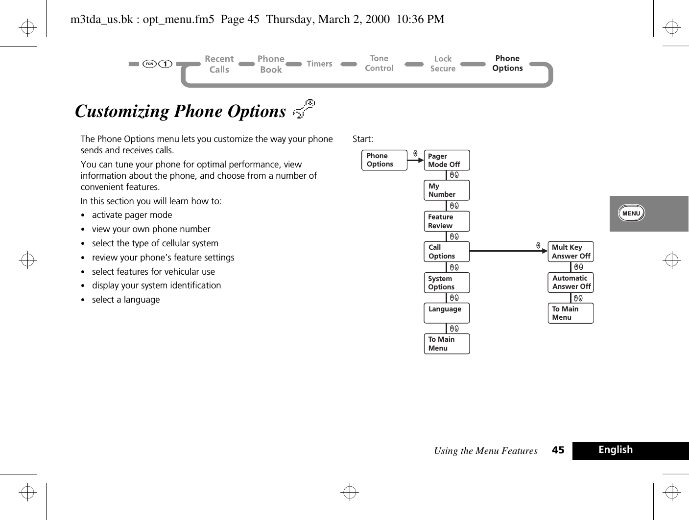 Using the Menu Features 45 EnglishCustomizing Phone Options The Phone Options menu lets you customize the way your phone sends and receives calls. You can tune your phone for optimal performance, view information about the phone, and choose from a number of convenient features.In this section you will learn how to:•activate pager mode•view your own phone number•select the type of cellular system•review your phone’s feature settings•select features for vehicular use•display your system identification•select a languageStart: PhoneOptionsPagerMode OffMyNumberFeatureReviewCallOptionsSystemOptionsLanguageTo MainMenuQZaQZQZQZQZaQZMult KeyAnswer OffAutomaticAnswer OffQZTo MainMenuQZm3tda_us.bk : opt_menu.fm5  Page 45  Thursday, March 2, 2000  10:36 PM
