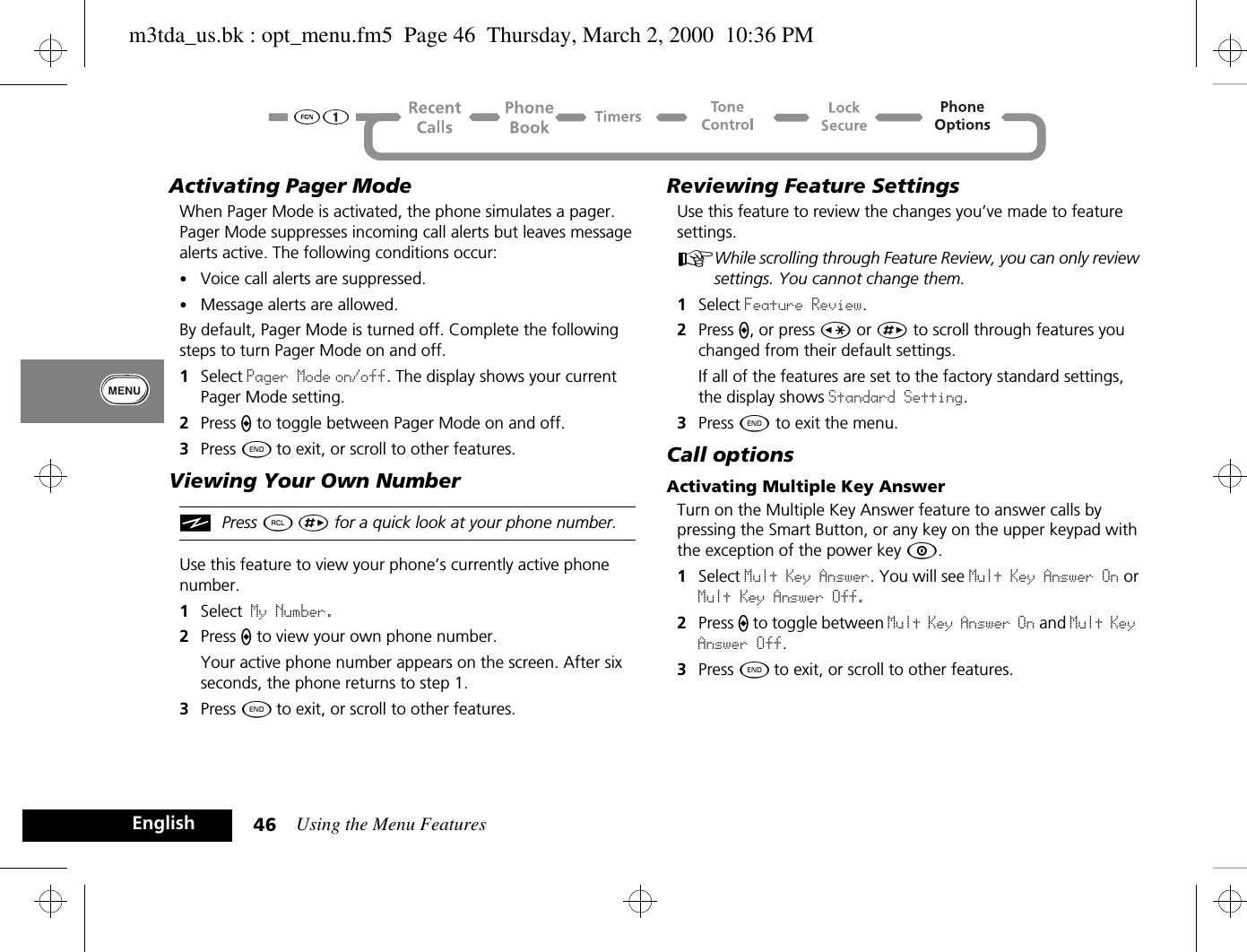 Using the Menu Features46EnglishActivating Pager Mode When Pager Mode is activated, the phone simulates a pager. Pager Mode suppresses incoming call alerts but leaves message alerts active. The following conditions occur:•Voice call alerts are suppressed.•Message alerts are allowed.By default, Pager Mode is turned off. Complete the following steps to turn Pager Mode on and off. 1Select Pager Mode on/off. The display shows your current Pager Mode setting.2Press A to toggle between Pager Mode on and off.3Press ¼ to exit, or scroll to other features.Viewing Your Own NumberiPress ä È for a quick look at your phone number.Use this feature to view your phone’s currently active phone number.1Select My Number. 2Press A to view your own phone number. Your active phone number appears on the screen. After six seconds, the phone returns to step 1.3Press ¼ to exit, or scroll to other features.Reviewing Feature SettingsUse this feature to review the changes you’ve made to feature settings.AWhile scrolling through Feature Review, you can only review settings. You cannot change them. 1Select Feature Review.2Press A, or press Ç or È to scroll through features you changed from their default settings.If all of the features are set to the factory standard settings, the display shows Standard Setting.3Press ¼ to exit the menu.Call optionsActivating Multiple Key AnswerTurn on the Multiple Key Answer feature to answer calls by pressing the Smart Button, or any key on the upper keypad with the exception of the power key Á.1Select Mult Key Answer. You will see Mult Key Answer On or Mult Key Answer Off.2Press A to toggle between Mult Key Answer On and Mult Key Answer Off.3Press ¼ to exit, or scroll to other features.m3tda_us.bk : opt_menu.fm5  Page 46  Thursday, March 2, 2000  10:36 PM