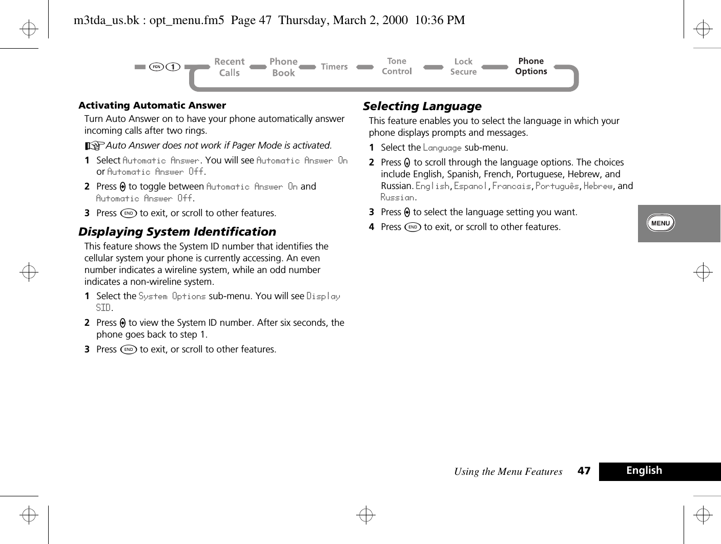 Using the Menu Features 47 EnglishActivating Automatic AnswerTurn Auto Answer on to have your phone automatically answer incoming calls after two rings.AAuto Answer does not work if Pager Mode is activated. 1Select Automatic Answer. You will see Automatic Answer On or Automatic Answer Off.2Press A to toggle between Automatic Answer On and Automatic Answer Off.3Press ¼ to exit, or scroll to other features.Displaying System IdentificationThis feature shows the System ID number that identifies the cellular system your phone is currently accessing. An even number indicates a wireline system, while an odd number indicates a non-wireline system.1Select the System Options sub-menu. You will see Display SID.2Press A to view the System ID number. After six seconds, the phone goes back to step 1.3Press ¼ to exit, or scroll to other features.Selecting LanguageThis feature enables you to select the language in which your phone displays prompts and messages.1Select the Language sub-menu.2Press Z to scroll through the language options. The choices include English, Spanish, French, Portuguese, Hebrew, and Russian. English, Espanol, Francais, Portuguàs, Hebrew, and Russian.3Press A to select the language setting you want.4Press ¼ to exit, or scroll to other features.m3tda_us.bk : opt_menu.fm5  Page 47  Thursday, March 2, 2000  10:36 PM