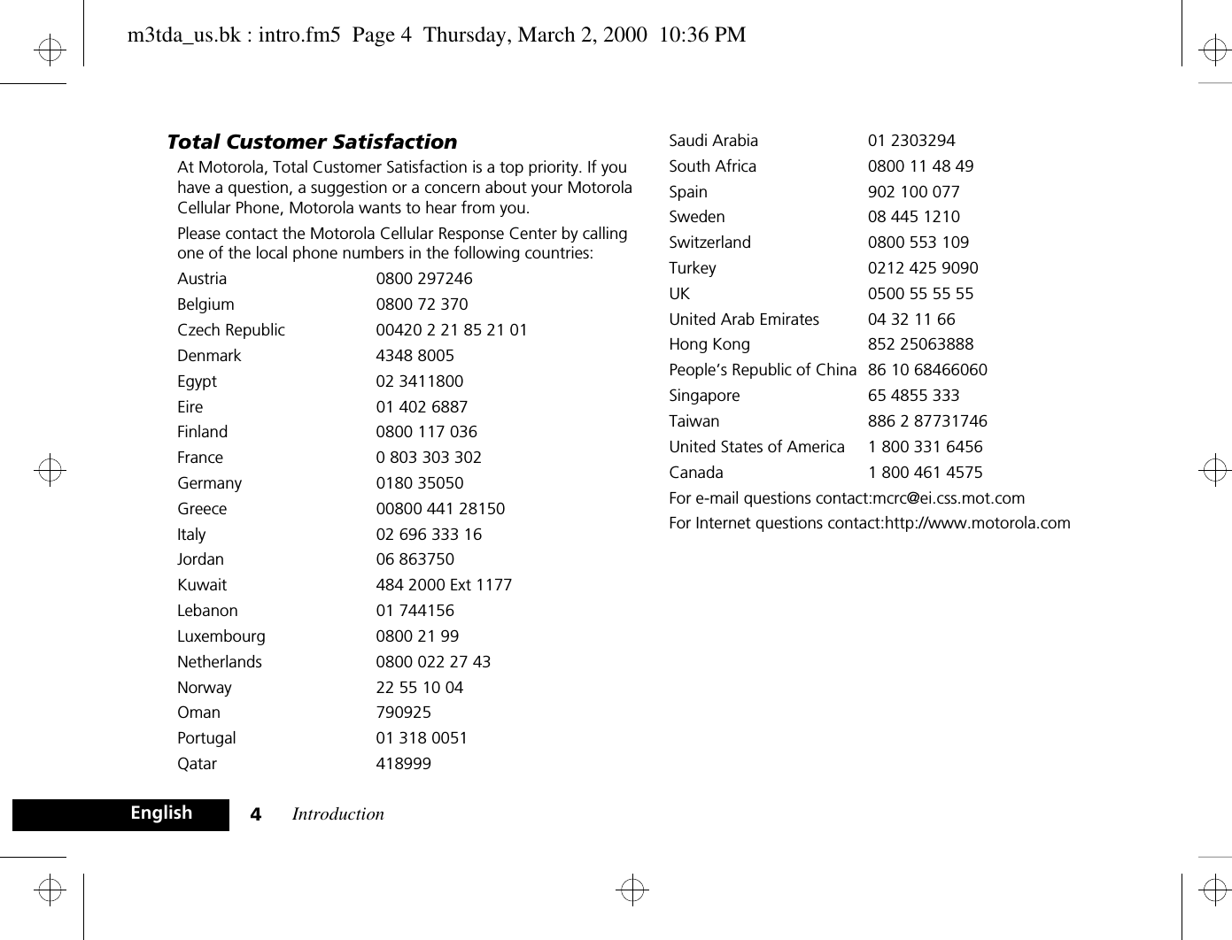 Introduction4EnglishTotal Customer SatisfactionAt Motorola, Total Customer Satisfaction is a top priority. If you have a question, a suggestion or a concern about your Motorola Cellular Phone, Motorola wants to hear from you.Please contact the Motorola Cellular Response Center by calling one of the local phone numbers in the following countries:Austria 0800 297246Belgium  0800 72 370Czech Republic 00420 2 21 85 21 01Denmark 4348 8005Egypt 02 3411800Eire  01 402 6887Finland  0800 117 036France  0 803 303 302Germany 0180 35050Greece  00800 441 28150Italy  02 696 333 16Jordan 06 863750Kuwait  484 2000 Ext 1177Lebanon 01 744156Luxembourg  0800 21 99Netherlands  0800 022 27 43Norway  22 55 10 04Oman 790925Portugal  01 318 0051Qatar 418999Saudi Arabia  01 2303294South Africa  0800 11 48 49Spain 902 100 077Sweden  08 445 1210Switzerland  0800 553 109Turkey  0212 425 9090UK  0500 55 55 55United Arab Emirates  04 32 11 66Hong Kong 852 25063888People’s Republic of China 86 10 68466060Singapore 65 4855 333Taiwan 886 2 87731746United States of America 1 800 331 6456Canada 1 800 461 4575For e-mail questions contact:mcrc@ei.css.mot.comFor Internet questions contact:http://www.motorola.comm3tda_us.bk : intro.fm5  Page 4  Thursday, March 2, 2000  10:36 PM