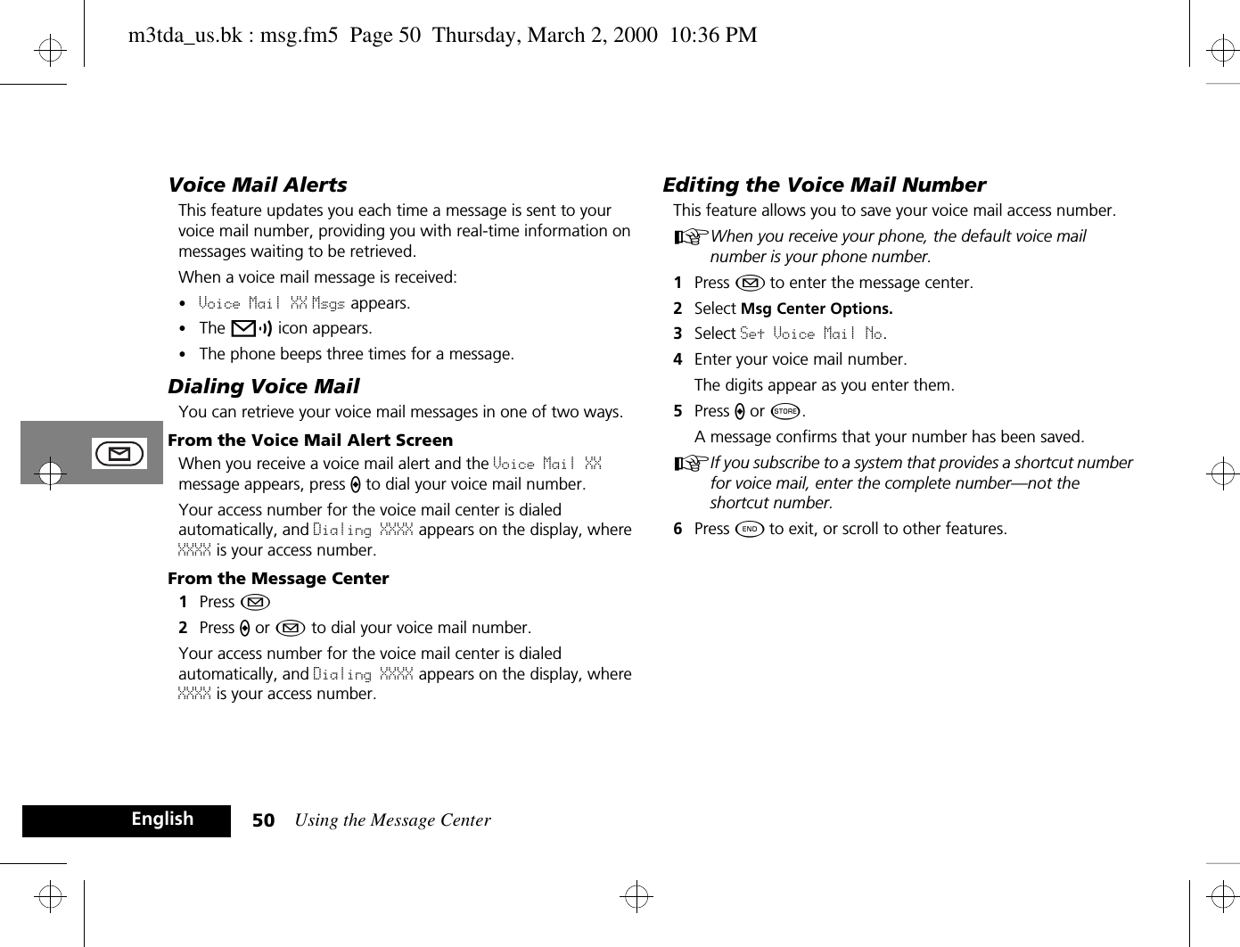 Using the Message Center50EnglishVoice Mail AlertsThis feature updates you each time a message is sent to your voice mail number, providing you with real-time information on messages waiting to be retrieved. When a voice mail message is received:•Voice Mail XX Msgs appears.•The p icon appears. •The phone beeps three times for a message.Dialing Voice MailYou can retrieve your voice mail messages in one of two ways.From the Voice Mail Alert ScreenWhen you receive a voice mail alert and the Voice Mail XX message appears, press A to dial your voice mail number.Your access number for the voice mail center is dialed automatically, and Dialing XXXX appears on the display, where XXXX is your access number.From the Message Center1Press ¿2Press A or ¿ to dial your voice mail number. Your access number for the voice mail center is dialed automatically, and Dialing XXXX appears on the display, where XXXX is your access number.Editing the Voice Mail NumberThis feature allows you to save your voice mail access number. AWhen you receive your phone, the default voice mail number is your phone number.1Press ¿ to enter the message center. 2Select Msg Center Options.3Select Set Voice Mail No.4Enter your voice mail number. The digits appear as you enter them. 5Press A or Â.A message confirms that your number has been saved.AIf you subscribe to a system that provides a shortcut number for voice mail, enter the complete number—not the shortcut number. 6Press ¼ to exit, or scroll to other features.m3tda_us.bk : msg.fm5  Page 50  Thursday, March 2, 2000  10:36 PM