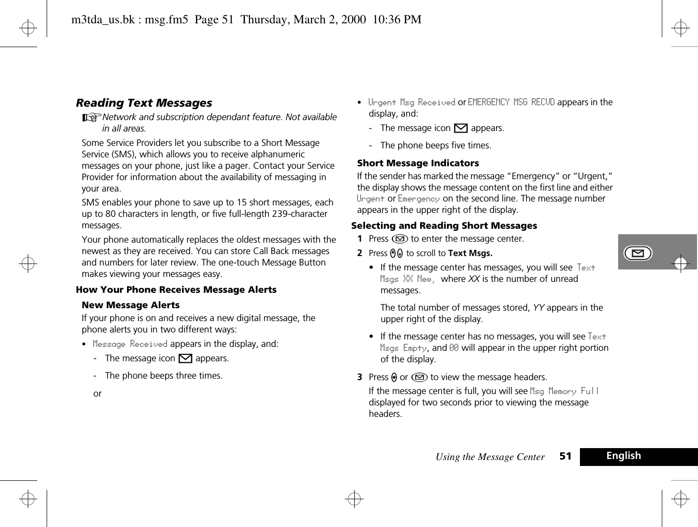 Using the Message Center 51 EnglishReading Text MessagesANetwork and subscription dependant feature. Not available in all areas.Some Service Providers let you subscribe to a Short Message Service (SMS), which allows you to receive alphanumeric messages on your phone, just like a pager. Contact your Service Provider for information about the availability of messaging in your area.SMS enables your phone to save up to 15 short messages, each up to 80 characters in length, or five full-length 239-character messages.Your phone automatically replaces the oldest messages with the newest as they are received. You can store Call Back messages and numbers for later review. The one-touch Message Button makes viewing your messages easy. How Your Phone Receives Message AlertsNew Message AlertsIf your phone is on and receives a new digital message, the phone alerts you in two different ways:•Message Received appears in the display, and:- The message icon o appears.- The phone beeps three times.or•Urgent Msg Received or EMERGENCY MSG RECVD appears in the display, and:- The message icon o appears.- The phone beeps five times.Short Message IndicatorsIf the sender has marked the message “Emergency” or “Urgent,” the display shows the message content on the first line and either Urgent or Emergency on the second line. The message number appears in the upper right of the display.Selecting and Reading Short Messages1Press ¿ to enter the message center.2Press qZ to scroll to Text Msgs.• If the message center has messages, you will see Text Msgs XX New, where XX is the number of unread messages.The total number of messages stored, YY appears in the upper right of the display.• If the message center has no messages, you will see Text Msgs Empty, and 00 will appear in the upper right portion of the display.3Press A or ¿ to view the message headers.If the message center is full, you will see Msg Memory Full displayed for two seconds prior to viewing the message headers. m3tda_us.bk : msg.fm5  Page 51  Thursday, March 2, 2000  10:36 PM
