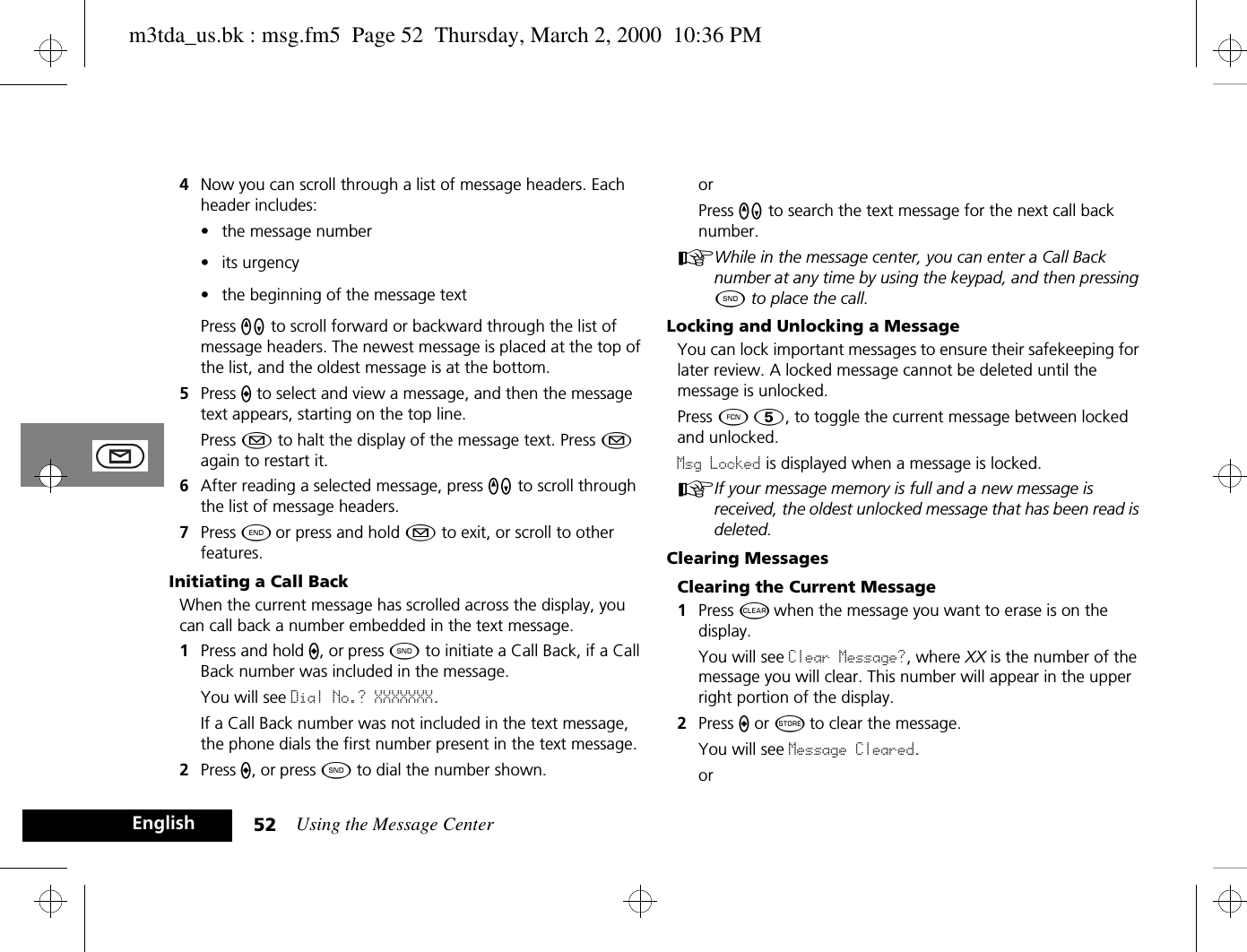 Using the Message Center52English4Now you can scroll through a list of message headers. Each header includes:• the message number• its urgency• the beginning of the message textPress qZ to scroll forward or backward through the list of message headers. The newest message is placed at the top of the list, and the oldest message is at the bottom.5Press A to select and view a message, and then the message text appears, starting on the top line.Press ¿ to halt the display of the message text. Press ¿ again to restart it.6After reading a selected message, press qZ to scroll through the list of message headers.7Press ¼ or press and hold ¿ to exit, or scroll to other features.Initiating a Call BackWhen the current message has scrolled across the display, you can call back a number embedded in the text message.1Press and hold A, or press ¾ to initiate a Call Back, if a Call Back number was included in the message.You will see Dial No.? XXXXXXX.If a Call Back number was not included in the text message, the phone dials the first number present in the text message.2Press A, or press ¾ to dial the number shown.orPress qZ to search the text message for the next call back number.AWhile in the message center, you can enter a Call Back number at any time by using the keypad, and then pressing ¾ to place the call.Locking and Unlocking a MessageYou can lock important messages to ensure their safekeeping for later review. A locked message cannot be deleted until the message is unlocked. Press Ä Þ, to toggle the current message between locked and unlocked. Msg Locked is displayed when a message is locked.AIf your message memory is full and a new message is received, the oldest unlocked message that has been read is deleted.Clearing MessagesClearing the Current Message1Press C when the message you want to erase is on the display.You will see Clear Message?, where XX is the number of the message you will clear. This number will appear in the upper right portion of the display.2Press A or Â to clear the message.You will see Message Cleared.orm3tda_us.bk : msg.fm5  Page 52  Thursday, March 2, 2000  10:36 PM