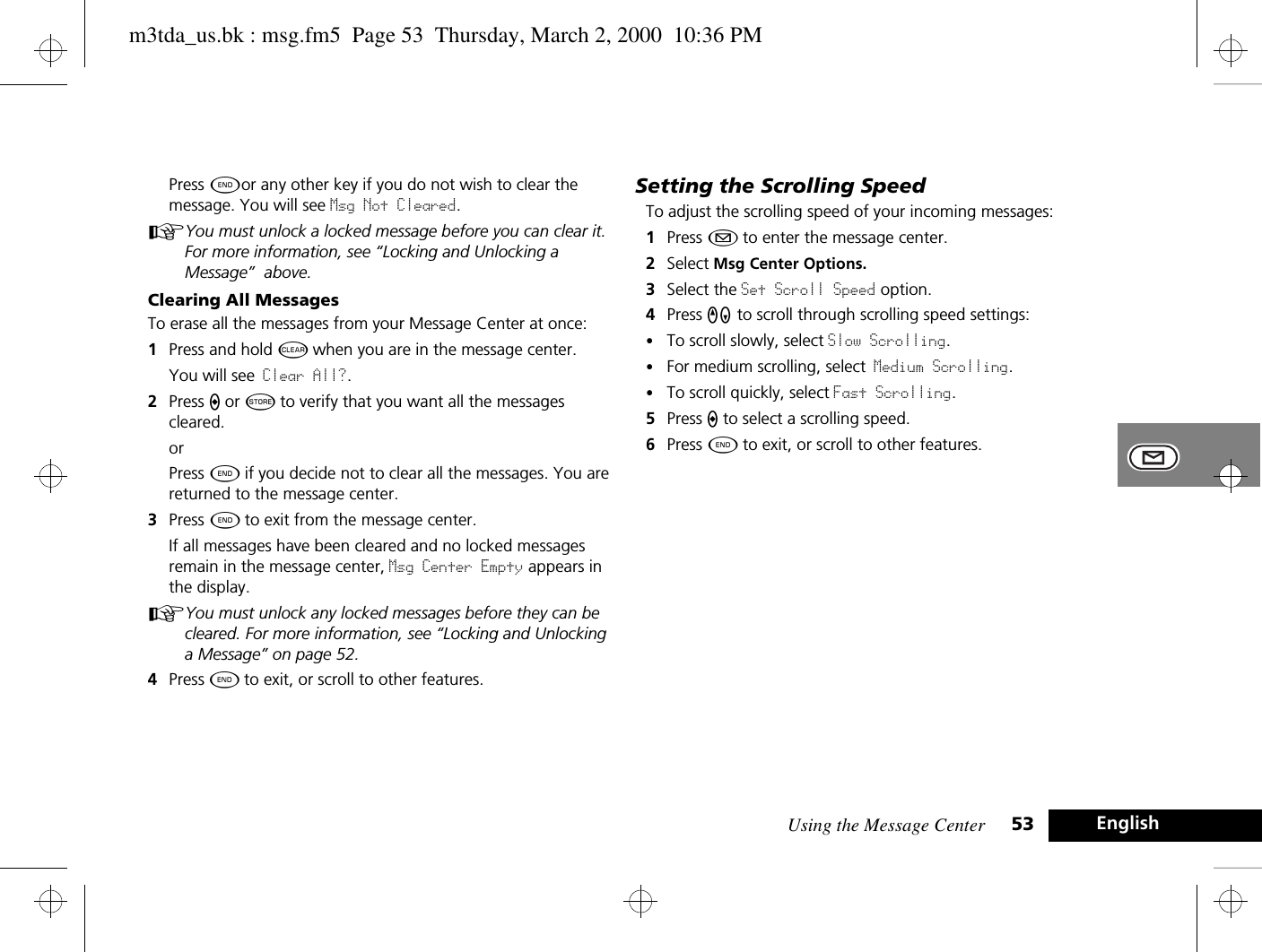 Using the Message Center 53 EnglishPress ¼or any other key if you do not wish to clear the message. You will see Msg Not Cleared.AYou must unlock a locked message before you can clear it. For more information, see “Locking and Unlocking a Message”  above.Clearing All MessagesTo erase all the messages from your Message Center at once:1Press and hold C when you are in the message center.You will see Clear All?.2Press A or Â to verify that you want all the messages cleared.orPress ¼ if you decide not to clear all the messages. You are returned to the message center.3Press ¼ to exit from the message center.If all messages have been cleared and no locked messages remain in the message center, Msg Center Empty appears in the display. AYou must unlock any locked messages before they can be cleared. For more information, see “Locking and Unlocking a Message” on page 52.4Press ¼ to exit, or scroll to other features.Setting the Scrolling SpeedTo adjust the scrolling speed of your incoming messages:1Press ¿ to enter the message center. 2Select Msg Center Options.3Select the Set Scroll Speed option. 4Press qZ to scroll through scrolling speed settings:•To scroll slowly, select Slow Scrolling.•For medium scrolling, select Medium Scrolling.•To scroll quickly, select Fast Scrolling.5Press A to select a scrolling speed.6Press ¼ to exit, or scroll to other features.m3tda_us.bk : msg.fm5  Page 53  Thursday, March 2, 2000  10:36 PM