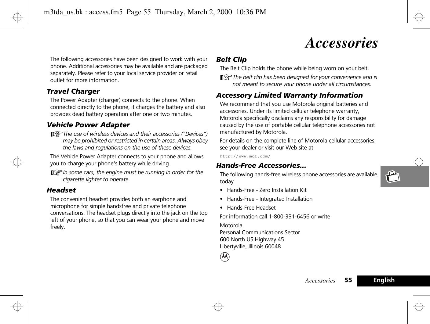 Accessories 55 EnglishAccessoriesThe following accessories have been designed to work with your phone. Additional accessories may be available and are packaged separately. Please refer to your local service provider or retail outlet for more information.Travel ChargerThe Power Adapter (charger) connects to the phone. When connected directly to the phone, it charges the battery and also provides dead battery operation after one or two minutes.Vehicle Power AdapterAThe use of wireless devices and their accessories (“Devices“) may be prohibited or restricted in certain areas. Always obey the laws and regulations on the use of these devices.The Vehicle Power Adapter connects to your phone and allows you to charge your phone&apos;s battery while driving. AIn some cars, the engine must be running in order for the cigarette lighter to operate.HeadsetThe convenient headset provides both an earphone and microphone for simple handsfree and private telephone conversations. The headset plugs directly into the jack on the top left of your phone, so that you can wear your phone and move freely.Belt ClipThe Belt Clip holds the phone while being worn on your belt.AThe belt clip has been designed for your convenience and is not meant to secure your phone under all circumstances.Accessory Limited Warranty InformationWe recommend that you use Motorola original batteries and accessories. Under its limited cellular telephone warranty, Motorola specifically disclaims any responsibility for damage caused by the use of portable cellular telephone accessories not manufactured by Motorola.For details on the complete line of Motorola cellular accessories, see your dealer or visit our Web site athttp://www.mot.com/Hands-Free Accessories...The following hands-free wireless phone accessories are available today• Hands-Free - Zero Installation Kit• Hands-Free - Integrated Installation• Hands-Free HeadsetFor information call 1-800-331-6456 or writeMotorola Personal Communications Sector600 North US Highway 45Libertyville, Illinois 60048m3tda_us.bk : access.fm5  Page 55  Thursday, March 2, 2000  10:36 PM