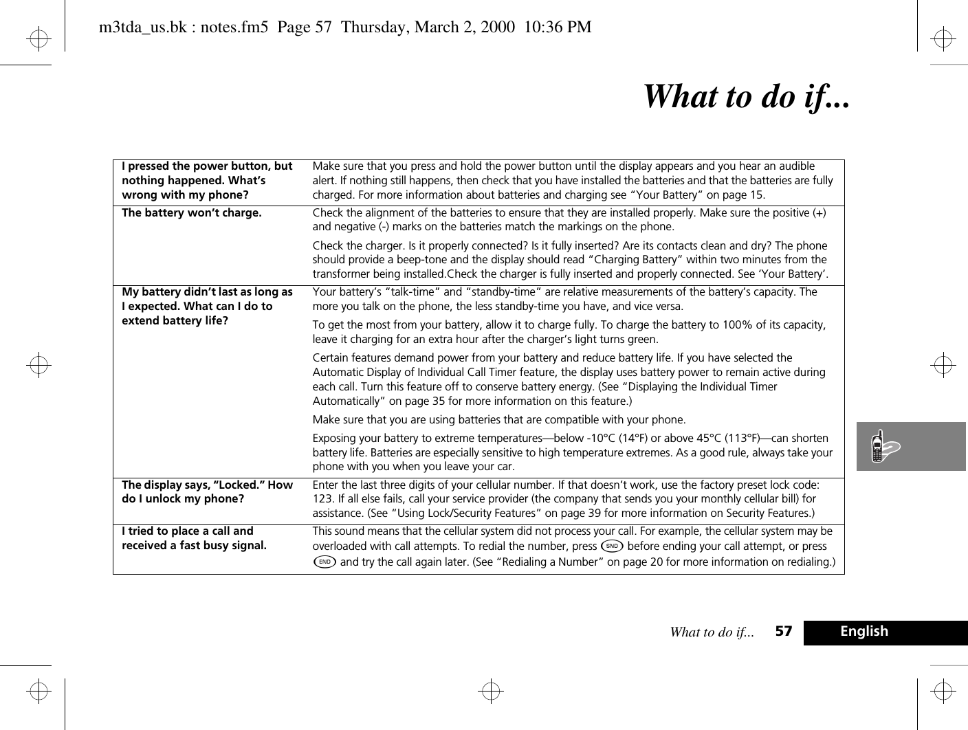 What to do if... 57 EnglishWhat to do if...I pressed the power button, but nothing happened. What’s wrong with my phone?Make sure that you press and hold the power button until the display appears and you hear an audible alert. If nothing still happens, then check that you have installed the batteries and that the batteries are fully charged. For more information about batteries and charging see “Your Battery” on page 15.The battery won’t charge. Check the alignment of the batteries to ensure that they are installed properly. Make sure the positive (+) and negative (-) marks on the batteries match the markings on the phone. Check the charger. Is it properly connected? Is it fully inserted? Are its contacts clean and dry? The phone should provide a beep-tone and the display should read “Charging Battery” within two minutes from the transformer being installed.Check the charger is fully inserted and properly connected. See ‘Your Battery’.My battery didn’t last as long as I expected. What can I do to extend battery life?Your battery’s “talk-time” and “standby-time” are relative measurements of the battery’s capacity. The more you talk on the phone, the less standby-time you have, and vice versa.To get the most from your battery, allow it to charge fully. To charge the battery to 100% of its capacity, leave it charging for an extra hour after the charger’s light turns green.Certain features demand power from your battery and reduce battery life. If you have selected the Automatic Display of Individual Call Timer feature, the display uses battery power to remain active during each call. Turn this feature off to conserve battery energy. (See “Displaying the Individual Timer Automatically” on page 35 for more information on this feature.)Make sure that you are using batteries that are compatible with your phone.Exposing your battery to extreme temperatures—below -10°C (14°F) or above 45°C (113°F)—can shorten battery life. Batteries are especially sensitive to high temperature extremes. As a good rule, always take your phone with you when you leave your car.The display says, “Locked.” How do I unlock my phone?Enter the last three digits of your cellular number. If that doesn’t work, use the factory preset lock code: 123. If all else fails, call your service provider (the company that sends you your monthly cellular bill) for assistance. (See “Using Lock/Security Features” on page 39 for more information on Security Features.)I tried to place a call and received a fast busy signal.This sound means that the cellular system did not process your call. For example, the cellular system may be overloaded with call attempts. To redial the number, press ¾ before ending your call attempt, or press ¼ and try the call again later. (See “Redialing a Number” on page 20 for more information on redialing.)m3tda_us.bk : notes.fm5  Page 57  Thursday, March 2, 2000  10:36 PM