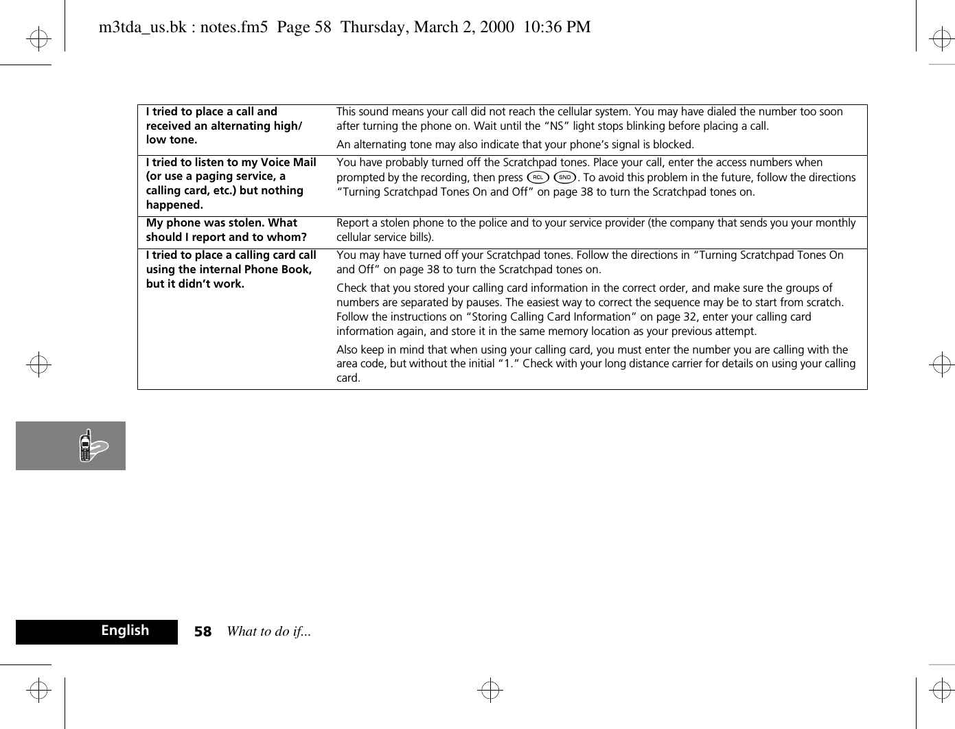 What to do if...58EnglishI tried to place a call and received an alternating high/low tone.This sound means your call did not reach the cellular system. You may have dialed the number too soon after turning the phone on. Wait until the “NS” light stops blinking before placing a call.An alternating tone may also indicate that your phone’s signal is blocked.I tried to listen to my Voice Mail (or use a paging service, a calling card, etc.) but nothing happened.You have probably turned off the Scratchpad tones. Place your call, enter the access numbers when prompted by the recording, then press ä ¾. To avoid this problem in the future, follow the directions “Turning Scratchpad Tones On and Off” on page 38 to turn the Scratchpad tones on.My phone was stolen. What should I report and to whom?Report a stolen phone to the police and to your service provider (the company that sends you your monthly cellular service bills).I tried to place a calling card call using the internal Phone Book, but it didn’t work.You may have turned off your Scratchpad tones. Follow the directions in “Turning Scratchpad Tones On and Off” on page 38 to turn the Scratchpad tones on. Check that you stored your calling card information in the correct order, and make sure the groups of numbers are separated by pauses. The easiest way to correct the sequence may be to start from scratch. Follow the instructions on “Storing Calling Card Information” on page 32, enter your calling card information again, and store it in the same memory location as your previous attempt.Also keep in mind that when using your calling card, you must enter the number you are calling with the area code, but without the initial “1.” Check with your long distance carrier for details on using your calling card.m3tda_us.bk : notes.fm5  Page 58  Thursday, March 2, 2000  10:36 PM