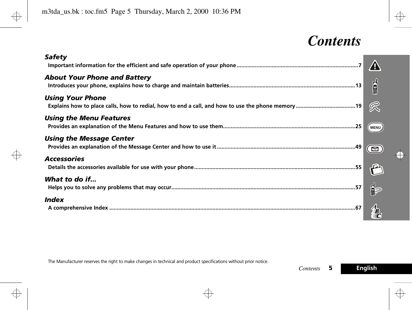 Contents 5EnglishContentsSafetyImportant information for the efficient and safe operation of your phone ................................................................................7About Your Phone and BatteryIntroduces your phone, explains how to charge and maintain batteries...................................................................................13Using Your PhoneExplains how to place calls, how to redial, how to end a call, and how to use the phone memory .......................................19Using the Menu FeaturesProvides an explanation of the Menu Features and how to use them.......................................................................................25Using the Message CenterProvides an explanation of the Message Center and how to use it ...........................................................................................49AccessoriesDetails the accessories available for use with your phone..........................................................................................................55What to do if...Helps you to solve any problems that may occur.........................................................................................................................57IndexA comprehensive Index ..................................................................................................................................................................67The Manufacturer reserves the right to make changes in technical and product specifications without prior notice.m3tda_us.bk : toc.fm5  Page 5  Thursday, March 2, 2000  10:36 PM