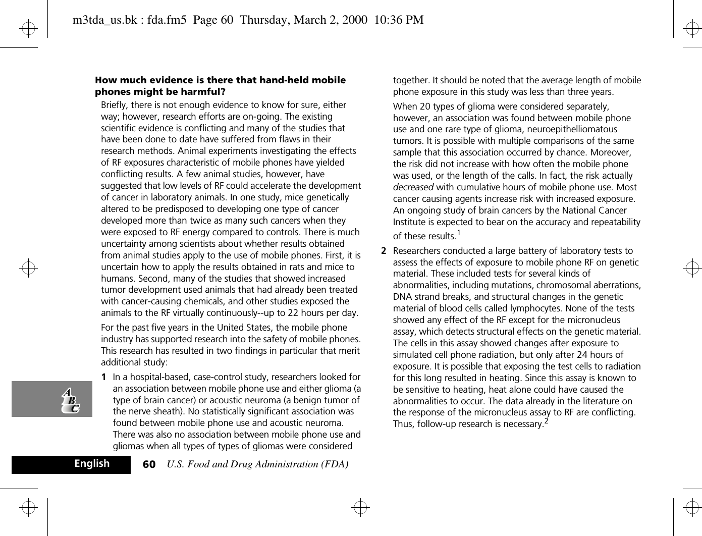 U.S. Food and Drug Administration (FDA)60EnglishHow much evidence is there that hand-held mobile phones might be harmful?Briefly, there is not enough evidence to know for sure, either way; however, research efforts are on-going. The existing scientific evidence is conflicting and many of the studies that have been done to date have suffered from flaws in their research methods. Animal experiments investigating the effects of RF exposures characteristic of mobile phones have yielded conflicting results. A few animal studies, however, have suggested that low levels of RF could accelerate the development of cancer in laboratory animals. In one study, mice genetically altered to be predisposed to developing one type of cancer developed more than twice as many such cancers when they were exposed to RF energy compared to controls. There is much uncertainty among scientists about whether results obtained from animal studies apply to the use of mobile phones. First, it is uncertain how to apply the results obtained in rats and mice to humans. Second, many of the studies that showed increased tumor development used animals that had already been treated with cancer-causing chemicals, and other studies exposed the animals to the RF virtually continuously--up to 22 hours per day.For the past five years in the United States, the mobile phone industry has supported research into the safety of mobile phones. This research has resulted in two findings in particular that merit additional study:1In a hospital-based, case-control study, researchers looked for an association between mobile phone use and either glioma (a type of brain cancer) or acoustic neuroma (a benign tumor of the nerve sheath). No statistically significant association was found between mobile phone use and acoustic neuroma. There was also no association between mobile phone use and gliomas when all types of types of gliomas were considered together. It should be noted that the average length of mobile phone exposure in this study was less than three years.When 20 types of glioma were considered separately, however, an association was found between mobile phone use and one rare type of glioma, neuroepithelliomatous tumors. It is possible with multiple comparisons of the same sample that this association occurred by chance. Moreover, the risk did not increase with how often the mobile phone was used, or the length of the calls. In fact, the risk actually decreased with cumulative hours of mobile phone use. Most cancer causing agents increase risk with increased exposure. An ongoing study of brain cancers by the National Cancer Institute is expected to bear on the accuracy and repeatability of these results.12Researchers conducted a large battery of laboratory tests to assess the effects of exposure to mobile phone RF on genetic material. These included tests for several kinds of abnormalities, including mutations, chromosomal aberrations, DNA strand breaks, and structural changes in the genetic material of blood cells called lymphocytes. None of the tests showed any effect of the RF except for the micronucleus assay, which detects structural effects on the genetic material. The cells in this assay showed changes after exposure to simulated cell phone radiation, but only after 24 hours of exposure. It is possible that exposing the test cells to radiation for this long resulted in heating. Since this assay is known to be sensitive to heating, heat alone could have caused the abnormalities to occur. The data already in the literature on the response of the micronucleus assay to RF are conflicting. Thus, follow-up research is necessary.2m3tda_us.bk : fda.fm5  Page 60  Thursday, March 2, 2000  10:36 PM