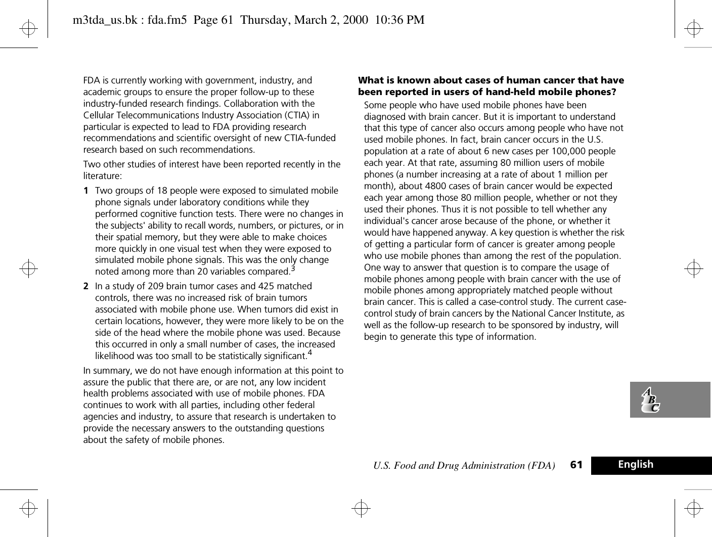 U.S. Food and Drug Administration (FDA) 61 EnglishFDA is currently working with government, industry, and academic groups to ensure the proper follow-up to these industry-funded research findings. Collaboration with the Cellular Telecommunications Industry Association (CTIA) in particular is expected to lead to FDA providing research recommendations and scientific oversight of new CTIA-funded research based on such recommendations.Two other studies of interest have been reported recently in the literature:1Two groups of 18 people were exposed to simulated mobile phone signals under laboratory conditions while they performed cognitive function tests. There were no changes in the subjects&apos; ability to recall words, numbers, or pictures, or in their spatial memory, but they were able to make choices more quickly in one visual test when they were exposed to simulated mobile phone signals. This was the only change noted among more than 20 variables compared.32In a study of 209 brain tumor cases and 425 matched controls, there was no increased risk of brain tumors associated with mobile phone use. When tumors did exist in certain locations, however, they were more likely to be on the side of the head where the mobile phone was used. Because this occurred in only a small number of cases, the increased likelihood was too small to be statistically significant.4In summary, we do not have enough information at this point to assure the public that there are, or are not, any low incident health problems associated with use of mobile phones. FDA continues to work with all parties, including other federal agencies and industry, to assure that research is undertaken to provide the necessary answers to the outstanding questions about the safety of mobile phones.What is known about cases of human cancer that have been reported in users of hand-held mobile phones?Some people who have used mobile phones have been diagnosed with brain cancer. But it is important to understand that this type of cancer also occurs among people who have not used mobile phones. In fact, brain cancer occurs in the U.S. population at a rate of about 6 new cases per 100,000 people each year. At that rate, assuming 80 million users of mobile phones (a number increasing at a rate of about 1 million per month), about 4800 cases of brain cancer would be expected each year among those 80 million people, whether or not they used their phones. Thus it is not possible to tell whether any individual&apos;s cancer arose because of the phone, or whether it would have happened anyway. A key question is whether the risk of getting a particular form of cancer is greater among people who use mobile phones than among the rest of the population. One way to answer that question is to compare the usage of mobile phones among people with brain cancer with the use of mobile phones among appropriately matched people without brain cancer. This is called a case-control study. The current case-control study of brain cancers by the National Cancer Institute, as well as the follow-up research to be sponsored by industry, will begin to generate this type of information.m3tda_us.bk : fda.fm5  Page 61  Thursday, March 2, 2000  10:36 PM