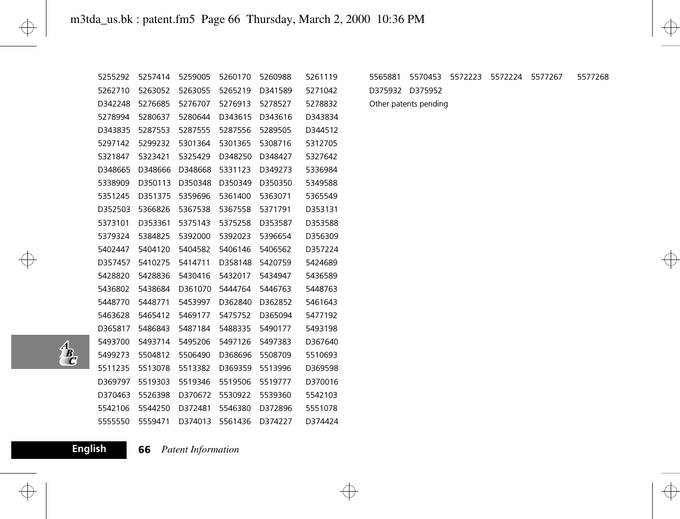 Patent Information66English5255292 5257414 5259005 5260170 5260988 52611195262710 5263052 5263055 5265219 D341589 5271042D342248 5276685 5276707 5276913 5278527 52788325278994 5280637 5280644 D343615 D343616 D343834D343835 5287553 5287555 5287556 5289505 D3445125297142 5299232 5301364 5301365 5308716 53127055321847 5323421 5325429 D348250 D348427 5327642D348665 D348666 D348668 5331123 D349273 53369845338909 D350113 D350348 D350349 D350350 53495885351245 D351375 5359696 5361400 5363071 5365549D352503 5366826 5367538 5367558 5371791 D3531315373101 D353361 5375143 5375258 D353587 D3535885379324 5384825 5392000 5392023 5396654 D3563095402447 5404120 5404582 5406146 5406562 D357224D357457 5410275 5414711 D358148 5420759 54246895428820 5428836 5430416 5432017 5434947 54365895436802 5438684 D361070 5444764 5446763 54487635448770 5448771 5453997 D362840 D362852 54616435463628 5465412 5469177 5475752 D365094 5477192D365817 5486843 5487184 5488335 5490177 54931985493700 5493714 5495206 5497126 5497383 D3676405499273 5504812 5506490 D368696 5508709 55106935511235 5513078 5513382 D369359 5513996 D369598D369797 5519303 5519346 5519506 5519777 D370016D370463 5526398 D370672 5530922 5539360 55421035542106 5544250 D372481 5546380 D372896 55510785555550 5559471 D374013 5561436 D374227 D3744245565881 5570453 5572223 5572224 5577267 5577268D375932 D375952Other patents pendingm3tda_us.bk : patent.fm5  Page 66  Thursday, March 2, 2000  10:36 PM
