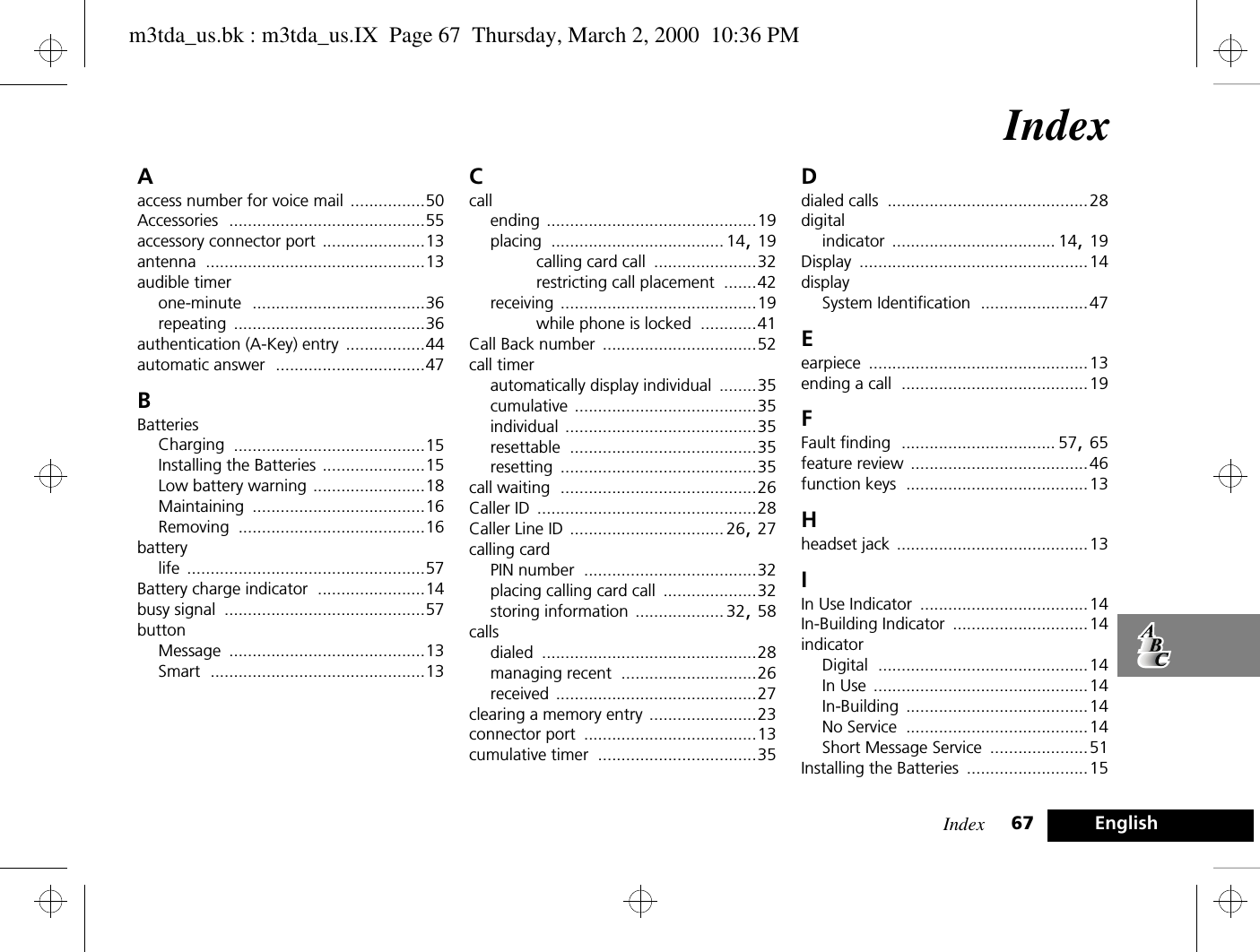 Index 67 EnglishIndexAaccess number for voice mail ................50Accessories ..........................................55accessory connector port ......................13antenna ...............................................13audible timerone-minute .....................................36repeating .........................................36authentication (A-Key) entry .................44automatic answer ................................47BBatteriesCharging .........................................15Installing the Batteries ......................15Low battery warning ........................18Maintaining .....................................16Removing ........................................16batterylife ...................................................57Battery charge indicator .......................14busy signal ...........................................57buttonMessage ..........................................13Smart ..............................................13Ccallending .............................................19placing ..................................... 14, 19calling card call ......................32restricting call placement .......42receiving ..........................................19while phone is locked ............41Call Back number .................................52call timerautomatically display individual ........35cumulative .......................................35individual .........................................35resettable ........................................35resetting ..........................................35call waiting ..........................................26Caller ID ...............................................28Caller Line ID ................................. 26, 27calling cardPIN number .....................................32placing calling card call ....................32storing information ................... 32, 58callsdialed ..............................................28managing recent .............................26received ...........................................27clearing a memory entry .......................23connector port .....................................13cumulative timer ..................................35Ddialed calls ...........................................28digitalindicator ................................... 14, 19Display .................................................14displaySystem Identification .......................47Eearpiece ...............................................13ending a call ........................................19FFault finding ................................. 57, 65feature review ......................................46function keys .......................................13Hheadset jack .........................................13IIn Use Indicator ....................................14In-Building Indicator .............................14indicatorDigital .............................................14In Use ..............................................14In-Building .......................................14No Service .......................................14Short Message Service .....................51Installing the Batteries ..........................15m3tda_us.bk : m3tda_us.IX  Page 67  Thursday, March 2, 2000  10:36 PM