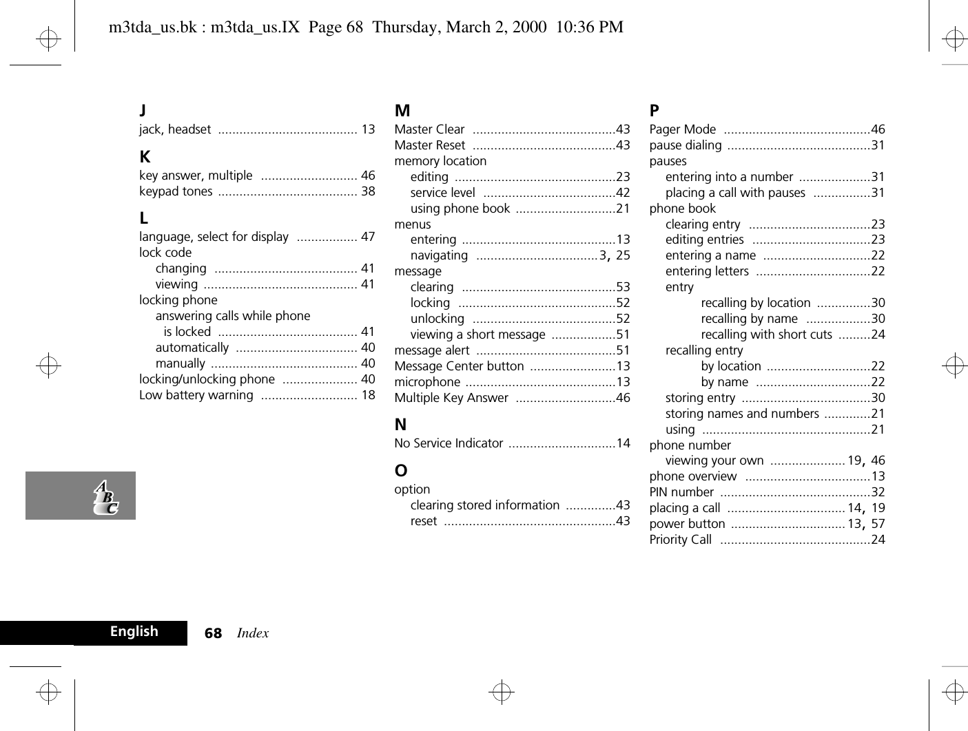 Index68EnglishJjack, headset ....................................... 13Kkey answer, multiple ........................... 46keypad tones ....................................... 38Llanguage, select for display ................. 47lock codechanging ........................................ 41viewing ........................................... 41locking phoneanswering calls while phone is locked ....................................... 41automatically .................................. 40manually ......................................... 40locking/unlocking phone ..................... 40Low battery warning ........................... 18MMaster Clear ........................................43Master Reset ........................................43memory locationediting .............................................23service level .....................................42using phone book ............................21menusentering ...........................................13navigating ..................................3, 25messageclearing ...........................................53locking ............................................52unlocking ........................................52viewing a short message ..................51message alert .......................................51Message Center button ........................13microphone ..........................................13Multiple Key Answer ............................46NNo Service Indicator ..............................14Ooptionclearing stored information ..............43reset ................................................43PPager Mode .........................................46pause dialing ........................................31pausesentering into a number ....................31placing a call with pauses ................31phone bookclearing entry ..................................23editing entries .................................23entering a name ..............................22entering letters ................................22entryrecalling by location ...............30recalling by name ..................30recalling with short cuts .........24recalling entryby location .............................22by name ................................22storing entry ....................................30storing names and numbers .............21using ...............................................21phone numberviewing your own ..................... 19, 46phone overview ...................................13PIN number ..........................................32placing a call ................................. 14, 19power button ................................ 13, 57Priority Call ..........................................24m3tda_us.bk : m3tda_us.IX  Page 68  Thursday, March 2, 2000  10:36 PM